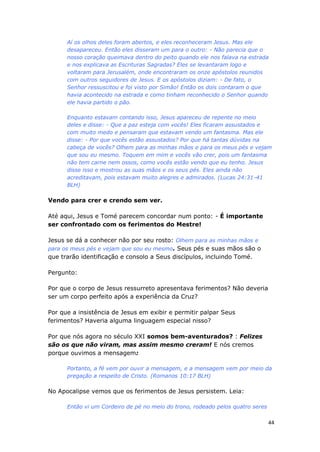 44
Aí os olhos deles foram abertos, e eles reconheceram Jesus. Mas ele
desapareceu. Então eles disseram um para o outro: - Não parecia que o
nosso coração queimava dentro do peito quando ele nos falava na estrada
e nos explicava as Escrituras Sagradas? Eles se levantaram logo e
voltaram para Jerusalém, onde encontraram os onze apóstolos reunidos
com outros seguidores de Jesus. E os apóstolos diziam: - De fato, o
Senhor ressuscitou e foi visto por Simão! Então os dois contaram o que
havia acontecido na estrada e como tinham reconhecido o Senhor quando
ele havia partido o pão.
Enquanto estavam contando isso, Jesus apareceu de repente no meio
deles e disse: - Que a paz esteja com vocês! Eles ficaram assustados e
com muito medo e pensaram que estavam vendo um fantasma. Mas ele
disse: - Por que vocês estão assustados? Por que há tantas dúvidas na
cabeça de vocês? Olhem para as minhas mãos e para os meus pés e vejam
que sou eu mesmo. Toquem em mim e vocês vão crer, pois um fantasma
não tem carne nem ossos, como vocês estão vendo que eu tenho. Jesus
disse isso e mostrou as suas mãos e os seus pés. Eles ainda não
acreditavam, pois estavam muito alegres e admirados. (Lucas 24:31-41
BLH)
Vendo para crer e crendo sem ver.
Até aqui, Jesus e Tomé parecem concordar num ponto: - É importante
ser confrontado com os ferimentos do Mestre!
Jesus se dá a conhecer não por seu rosto: Olhem para as minhas mãos e
para os meus pés e vejam que sou eu mesmo. Seus pés e suas mãos são o
que trarão identificação e consolo a Seus discípulos, incluindo Tomé.
Pergunto:
Por que o corpo de Jesus ressurreto apresentava ferimentos? Não deveria
ser um corpo perfeito após a experiência da Cruz?
Por que a insistência de Jesus em exibir e permitir palpar Seus
ferimentos? Haveria alguma linguagem especial nisso?
Por que nós agora no século XXI somos bem-aventurados? : Felizes
são os que não viram, mas assim mesmo creram! E nós cremos
porque ouvimos a mensagem:
Portanto, a fé vem por ouvir a mensagem, e a mensagem vem por meio da
pregação a respeito de Cristo. (Romanos 10:17 BLH)
No Apocalipse vemos que os ferimentos de Jesus persistem. Leia:
Então vi um Cordeiro de pé no meio do trono, rodeado pelos quatro seres
 