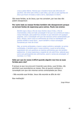 45
vivos e pelos líderes. Parecia que o Cordeiro havia sido oferecido em
sacrifício. Ele tinha sete chifres e sete olhos, que são os sete espíritos de
Deus que foram enviados a toda a terra. (Apocalipse 5:6 BLH)
São essas feridas, as de Jesus, que nos consolam, por isso elas não
podem desaparecer.
Por outro lado as nossas feridas também não desaparecem porque
se tornam fontes de esperança para outros. Paulo nos ensina:
Bendito seja o Deus e Pai de nosso Senhor Jesus Cristo, o Pai de
misericórdias e Deus de toda consolação! É ele que nos conforta em toda a
nossa tribulação, para podermos consolar os que estiverem em qualquer
angústia, com a consolação com que nós mesmos somos contemplados por
Deus. Porque, assim como os sofrimentos de Cristo se manifestam em
grande medida a nosso favor , assim também a nossa consolação
transborda por meio de Cristo.
Mas, se somos atribulados, é para o vosso conforto e salvação; se somos
confortados, é também para o vosso conforto, o qual se torna eficaz,
suportando vós com paciência os mesmos sofrimentos que nós também
padecemos. A nossa esperança a respeito de vós está firme, sabendo que,
como sois participantes dos sofrimentos, assim o sereis da consolação. (2
Coríntios 1:3-7 RA)
Sabe por que às vezes é difícil quando alguém nos traz as suas
feridas para nós?
É porque os que nos procuram trazendo suas dores, suas feridas, não
permitem que escondamos as nossas. Eles só querem conhecer a
consolação com que nós mesmos somos contemplados por Deus.
- Não esconda suas feridas. Jesus não esconde as dEle de nós!
Boa meditação!
Jorge Wilson
 