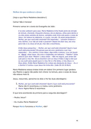46
Melhor do que conhecer a Jesus
(Veja o que Maria Madalena descobriu!)
Calma! Não é heresia!
Primeiro vamos ler o texto do Evangelho de João:
E os dois voltaram para casa. Maria Madalena tinha ficado perto da entrada
do túmulo, chorando. Enquanto chorava, ela se abaixou, olhou para dentro e
viu dois anjos vestidos de branco, sentados onde tinha sido posto o corpo de
Jesus. Um estava na cabeceira, e o outro, nos pés. Os anjos perguntaram: -
Mulher, por que você está chorando? Ela respondeu: - Levaram embora o
meu Senhor, e eu não sei onde o puseram! Depois de dizer isso, ela virou
para trás e viu Jesus ali de pé, mas não o reconheceu.
Então Jesus perguntou: - Mulher, por que você está chorando? Quem é que
você está procurando? Ela pensou que ele era o jardineiro e por isso
respondeu: - Se o senhor o tirou daqui, diga onde o colocou, e eu irei buscá-
lo. -Maria! -disse Jesus. Ela virou e respondeu em hebraico: -"Rabôni!" (Esta
palavra quer dizer "Mestre".) Jesus disse: - Não me segure, pois ainda não
subi para o meu Pai. Vá se encontrar com os meus irmãos e diga a eles que
eu vou subir para aquele que é o meu Pai e o Pai deles, o meu Deus e o
Deus deles. Então Maria Madalena foi e disse aos discípulos de Jesus: - Eu vi
o Senhor! E contou o que Jesus lhe tinha dito. (João 20:10-18 BLH)
Maria Madalena estava tristee triste em dobro! Em primeiro lugar perdera
seu Mestre e agora não podia nem chorar no túmulo, pois o corpo de Jesus
não estava mais lá.
Jesus, ressurreto, aproxima-se dela e lhe faz duas abordagens:
1. Mulher, por que você está chorando? Quem é que você está procurando?
Maria não O reconheceu e o tratou como jardineiro.
2. Maria! Agora Maria O reconhece.
O que teria acontecido da primeira para a segunda abordagem?
- Mudou Jesus?
- Ou mudou Maria Madalena?
Porque Maria funcionou e Mulher, não?
 