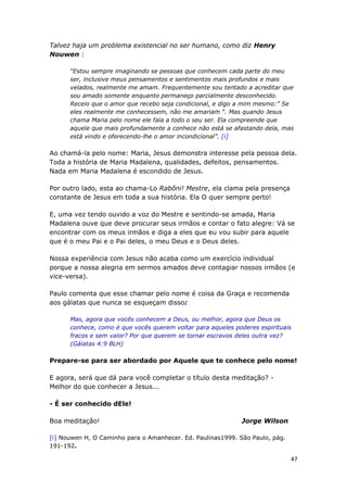 47
Talvez haja um problema existencial no ser humano, como diz Henry
Nouwen :
“Estou sempre imaginando se pessoas que conhecem cada parte do meu
ser, inclusive meus pensamentos e sentimentos mais profundos e mais
velados, realmente me amam. Frequentemente sou tentado a acreditar que
sou amado somente enquanto permaneço parcialmente desconhecido.
Receio que o amor que recebo seja condicional, e digo a mim mesmo:” Se
eles realmente me conhecessem, não me amariam “. Mas quando Jesus
chama Maria pelo nome ele fala a todo o seu ser. Ela compreende que
aquele que mais profundamente a conhece não está se afastando dela, mas
está vindo e oferecendo-lhe o amor incondicional”. [i]
Ao chamá-la pelo nome: Maria, Jesus demonstra interesse pela pessoa dela.
Toda a história de Maria Madalena, qualidades, defeitos, pensamentos.
Nada em Maria Madalena é escondido de Jesus.
Por outro lado, esta ao chama-Lo Rabôni! Mestre, ela clama pela presença
constante de Jesus em toda a sua história. Ela O quer sempre perto!
E, uma vez tendo ouvido a voz do Mestre e sentindo-se amada, Maria
Madalena ouve que deve procurar seus irmãos e contar o fato alegre: Vá se
encontrar com os meus irmãos e diga a eles que eu vou subir para aquele
que é o meu Pai e o Pai deles, o meu Deus e o Deus deles.
Nossa experiência com Jesus não acaba como um exercício individual
porque a nossa alegria em sermos amados deve contagiar nossos irmãos (e
vice-versa).
Paulo comenta que esse chamar pelo nome é coisa da Graça e recomenda
aos gálatas que nunca se esqueçam disso:
Mas, agora que vocês conhecem a Deus, ou melhor, agora que Deus os
conhece, como é que vocês querem voltar para aqueles poderes espirituais
fracos e sem valor? Por que querem se tornar escravos deles outra vez?
(Gálatas 4:9 BLH)
Prepare-se para ser abordado por Aquele que te conhece pelo nome!
E agora, será que dá para você completar o título desta meditação? -
Melhor do que conhecer a Jesus...
- É ser conhecido dEle!
Boa meditação! Jorge Wilson
[i] Nouwen H, O Caminho para o Amanhecer. Ed. Paulinas1999. São Paulo, pág.
191-192.
 