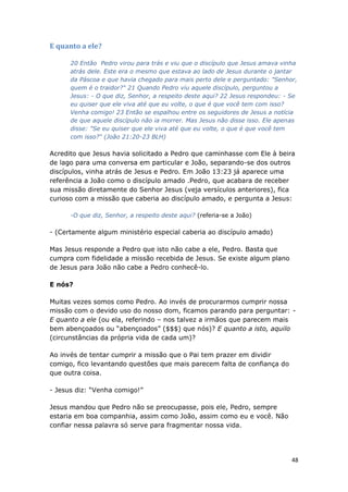 48
E quanto a ele?
20 Então Pedro virou para trás e viu que o discípulo que Jesus amava vinha
atrás dele. Este era o mesmo que estava ao lado de Jesus durante o jantar
da Páscoa e que havia chegado para mais perto dele e perguntado: "Senhor,
quem é o traidor?" 21 Quando Pedro viu aquele discípulo, perguntou a
Jesus: - O que diz, Senhor, a respeito deste aqui? 22 Jesus respondeu: - Se
eu quiser que ele viva até que eu volte, o que é que você tem com isso?
Venha comigo! 23 Então se espalhou entre os seguidores de Jesus a notícia
de que aquele discípulo não ia morrer. Mas Jesus não disse isso. Ele apenas
disse: "Se eu quiser que ele viva até que eu volte, o que é que você tem
com isso?" (João 21:20-23 BLH)
Acredito que Jesus havia solicitado a Pedro que caminhasse com Ele à beira
de lago para uma conversa em particular e João, separando-se dos outros
discípulos, vinha atrás de Jesus e Pedro. Em João 13:23 já aparece uma
referência a João como o discípulo amado .Pedro, que acabara de receber
sua missão diretamente do Senhor Jesus (veja versículos anteriores), fica
curioso com a missão que caberia ao discípulo amado, e pergunta a Jesus:
-O que diz, Senhor, a respeito deste aqui? (referia-se a João)
- (Certamente algum ministério especial caberia ao discípulo amado)
Mas Jesus responde a Pedro que isto não cabe a ele, Pedro. Basta que
cumpra com fidelidade a missão recebida de Jesus. Se existe algum plano
de Jesus para João não cabe a Pedro conhecê-lo.
E nós?
Muitas vezes somos como Pedro. Ao invés de procurarmos cumprir nossa
missão com o devido uso do nosso dom, ficamos parando para perguntar: -
E quanto a ele (ou ela, referindo – nos talvez a irmãos que parecem mais
bem abençoados ou “abençoados” ($$$) que nós)? E quanto a isto, aquilo
(circunstâncias da própria vida de cada um)?
Ao invés de tentar cumprir a missão que o Pai tem prazer em dividir
comigo, fico levantando questões que mais parecem falta de confiança do
que outra coisa.
- Jesus diz: “Venha comigo!”
Jesus mandou que Pedro não se preocupasse, pois ele, Pedro, sempre
estaria em boa companhia, assim como João, assim como eu e você. Não
confiar nessa palavra só serve para fragmentar nossa vida.
 