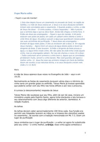 5
O que Maria sabia
- Façam o que ele mandar!
1 Dois dias depois houve um casamento no povoado de Caná, na região da
Galiléia, e a mãe de Jesus estava ali. 2 Jesus e os seus discípulos também
tinham sido convidados para o casamento. 3 Quando acabou o vinho, a mãe
de Jesus lhe disse: - O vinho acabou. 4 Jesus respondeu: - Não é preciso
que a senhora diga o que eu devo fazer. Ainda não chegou a minha hora. 5
Então ela disse aos empregados: - Façam o que ele mandar. 6 Ali perto
estavam seis potes de pedra; em cada um cabiam entre oitenta e cento e
vinte litros de água. Os judeus usavam a água que guardavam nesses potes
nas suas cerimônias de purificação. 7 Jesus disse aos empregados: -
Encham de água estes potes. E eles os encheram até a boca. 8 Em seguida
Jesus mandou: - Agora tirem um pouco da água destes potes e levem ao
dirigente da festa. E eles levaram. 9 Então o dirigente da festa provou a
água, e a água tinha virado vinho. Ele não sabia de onde tinha vindo aquele
vinho, mas os empregados sabiam. Por isso ele chamou o noivo 10 e disse:
- Todos costumam servir primeiro o vinho bom e, depois que os convidados
já beberam muito, servem o vinho barato. Mas você guardou até agora o
melhor vinho. 11 Jesus fez esse seu primeiro milagre em Caná da Galiléia.
Assim ele revelou a sua natureza divina, e os seus discípulos creram nele.
(João 2:1-11 BLH)
Maria
A mãe de Jesus aparece duas vezes no Evangelho de João – aqui e em
19:25.
Normalmente as festas de casamento duravam vários dias e o término do
vinho seria um grande golpe no anfitrião. Talvez Maria já tivesse aprendido
que poderia contar com seu filho nas horas difíceis e por isso o procurou.
A curiosa (e desconcertante) resposta de Jesus
Talvez Maria não soubesse que seu filho, além de sair de casa, iniciara um
ministério ungido pelo Espírito Santo, agora tinha discípulos e isto tornava o
seu relacionamento com Jesus algo diferente do anterior, doméstico. A
relação mudara.
As talhas
As talhas deviam caber aproximadamente 100 litros cada. Sua função era
permitir aos hóspedes lavarem as mãos ou a limpeza dos utensílios usados
no casamento., de acordo com a tradição mencionada em Mc 7:3. Eram um
lugar de purificação
Jesus simboliza que o lugar da purificação - a velha Lei agora foi substituída
pelo seu vinho – o vinho melhor, a Graça. Esse vinho agora simboliza a
 