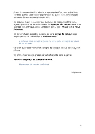 8
O foco do nosso ministério não é a nossa própria glória, mas a de Cristo
(cuidado quando você buscar popularidade ou quiser fazer contabilização
frequente de seus sucessos ministeriais).
Em segundo lugar, reconhecer que cuidamos do nosso ministério como
alguém que cuida extremamente bem de algo que não lhe pertence mas
que logo será entregue.ao seu verdadeiro dono, pois - O que tem a noiva
é o noivo.
Em terceiro lugar, descobrir a alegria de ser o amigo do noivo. E essa
alegria precisa de combustível – ouvir uma voz:
o amigo do noivo que está presente e o ouve, muito se regozija por causa
da voz do noivo.
Só quem ouvir essa voz vai ter a alegria de entregar a noiva ao noivo, sem
ciúmes.
Em último lugar sentir prazer no trabalho feito para o noivo:
Pois esta alegria já se cumpriu em mim.
Convém que ele cresça e eu diminua.
Jorge Wilson
 