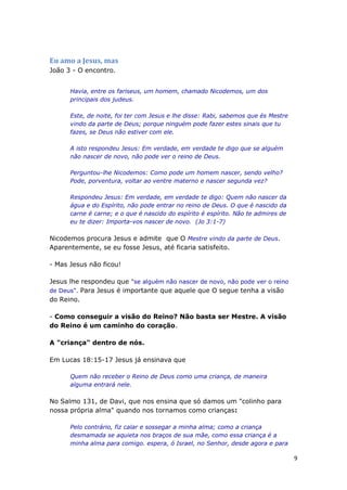 9
Eu amo a Jesus, mas
João 3 - O encontro.
Havia, entre os fariseus, um homem, chamado Nicodemos, um dos
principais dos judeus.
Este, de noite, foi ter com Jesus e lhe disse: Rabi, sabemos que és Mestre
vindo da parte de Deus; porque ninguém pode fazer estes sinais que tu
fazes, se Deus não estiver com ele.
A isto respondeu Jesus: Em verdade, em verdade te digo que se alguém
não nascer de novo, não pode ver o reino de Deus.
Perguntou-lhe Nicodemos: Como pode um homem nascer, sendo velho?
Pode, porventura, voltar ao ventre materno e nascer segunda vez?
Respondeu Jesus: Em verdade, em verdade te digo: Quem não nascer da
água e do Espírito, não pode entrar no reino de Deus. O que é nascido da
carne é carne; e o que é nascido do espírito é espírito. Não te admires de
eu te dizer: Importa-vos nascer de novo. (Jo 3:1-7)
Nicodemos procura Jesus e admite que O Mestre vindo da parte de Deus.
Aparentemente, se eu fosse Jesus, até ficaria satisfeito.
- Mas Jesus não ficou!
Jesus lhe respondeu que "se alguém não nascer de novo, não pode ver o reino
de Deus". Para Jesus é importante que aquele que O segue tenha a visão
do Reino.
- Como conseguir a visão do Reino? Não basta ser Mestre. A visão
do Reino é um caminho do coração.
A "criança" dentro de nós.
Em Lucas 18:15-17 Jesus já ensinava que
Quem não receber o Reino de Deus como uma criança, de maneira
alguma entrará nele.
No Salmo 131, de Davi, que nos ensina que só damos um "colinho para
nossa própria alma" quando nos tornamos como crianças:
Pelo contrário, fiz calar e sossegar a minha alma; como a criança
desmamada se aquieta nos braços de sua mãe, como essa criança é a
minha alma para comigo. espera, ó Israel, no Senhor, desde agora e para
 