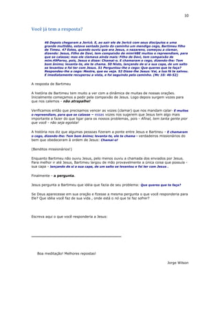 10
Você já tem a resposta?
46 Depois chegaram a Jericó. E, ao sair ele de Jericó com seus discípulos e uma
grande multidão, estava sentado junto do caminho um mendigo cego, Bartimeu filho
de Timeu. 47 Estes, quando ouviu que era Jesus, o nazareno, começou a clamar,
dizendo: Jesus, Filho de Davi, tem compaixão de mim!48E muitos o repreendiam, para
que se calasse; mas ele clamava ainda mais: Filho de Davi, tem compaixão de
mim.49Parou, pois, Jesus e disse: Chamai-o. E chamaram o cego, dizendo-lhe: Tem
bom ânimo; levanta-te, ele te chama. 50 Nisto, lançando de si a sua capa, de um salto
se levantou e foi ter com Jesus. 51 Perguntou-lhe o cego: Que queres que te faça?
Respondeu-lhe o cego: Mestre, que eu veja. 52 Disse-lhe Jesus: Vai, a tua fé te salvou.
E imediatamente recuperou a vista, e foi seguindo pelo caminho. (Mc 10: 46-52)
A resposta de Bartimeu
A história de Bartimeu tem muito a ver com a dinâmica de muitas de nossas orações.
Inicialmente começamos a pedir pela compaixão de Jesus. Logo depois surgem vozes para
que nos calemos - não atrapalhe!
Verificamos então que precisamos vencer as vozes (clamar) que nos mandam calar- E muitos
o repreendiam, para que se calasse – essas vozes nos sugerem que Jesus tem algo mais
importante a fazer do que ligar para os nossos problemas, pois - Afinal, tem tanta gente pior
que você - não seja egoísta!
A história nos diz que algumas pessoas fizeram a ponte entre Jesus e Bartineu - E chamaram
o cego, dizendo-lhe: Tem bom ânimo; levanta-te, ele te chama - verdadeiros missionários do
bem que obedeceram à ordem de Jesus: Chamai-o!
(Benditos missionários!)
Enquanto Bartimeu não ouviu Jesus, pelo menos ouviu a chamada dos enviados por Jesus.
Para melhor ir até Jesus, Bartimeu largou de mão provavelmente a única coisa que possuía -
sua capa - lançando de si a sua capa, de um salto se levantou e foi ter com Jesus .
Finalmente - a pergunta.
Jesus pergunta a Bartimeu que idéia que fazia de seu problema: Que queres que te faça?
Se Deus aparecesse em sua oração e fizesse a mesma pergunta o que você responderia para
Ele? Que idéia você faz de sua vida , onde está o nó que te faz sofrer?
Escreva aqui o que você responderia a Jesus:
______________________________________
Boa meditação! Melhores repostas!
Jorge Wilson
 