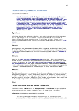 11
Deus não faz nada pela metade. E nem aceita.
Um conselho para o futuro
Quando Jesus estava saindo de viagem, um homem veio correndo, ajoelhou-se na
frente dele e perguntou: - Bom Mestre, o que devo fazer para conseguir a vida
eterna? Jesus respondeu: - Por que você me chama de bom? Só Deus é bom, e mais
ninguém. Você conhece os mandamentos: "Não mate, não cometa adultério, não
roube, não dê falso testemunho contra ninguém, não tire nada dos outros, respeite
o seu pai e a sua mãe". - Mestre, desde criança eu tenho obedecido a todos esses
mandamentos! -respondeu o homem. Jesus olhou para ele com amor e disse: - Falta
mais uma coisa para você fazer: vá, venda tudo o que tem e dê o dinheiro aos
pobres e assim você terá riquezas no céu. Depois venha e me siga. Quando o
homem ouviu isso, fechou a cara; e, porque era muito rico, foi embora triste.
(Marcos 10:17-22 BLH)
O problema.
Dizem que rico não tem problema, mas não é bem assim; o jovem rico – tinha! Ele sabia
que lhe faltava algo. Se era jovem e rico é porque provavelmente havia herdado de
alguém. Só que, a herança veio incompleta. Ele sentia que precisava "herdar mais",
precisava garantir o futuro além daquilo que chamamos morte. Para ele só faltava - a vida
eterna.
O jovem.
Sem dúvida era uma pessoa de qualidades, seguia a ética da Lei com rigor – talvez fosse
de família religiosa. Jesus mesmo reconhecia que só faltava uma única coisa para ele fazer.
Ele até havia conseguido vislumbrar em Jesus o Mestre que poderia levá-lo a conseguir a
vida eterna.
O Mestre.
Jesus lhe diz: Falta mais uma coisa para você fazer. Jesus traz o futuro para o presente
quando diz que é preciso abrir espaço total para as coisas do Reino, colocando suas coisas
em outra perspectiva. Vá, venda tudo o que tem e dê o dinheiro aos pobres e assim você
terá riquezas no céu faria este jovem experimentar a alegria que é própria da Compaixão
, pois o acúmulo de riquezas não é alegre, mas preocupado – sempre quer novas garantias
. Em suma – a herança do Reino de Deus é decidida no tempo que se chama hoje !
A tristeza.
O problema do jovem é o mesmo nosso. Só confiamos em algo que podemos controlar (ou
pensamos que podemos). A maior parte de nós desconfia de Deus – até mesmo os seres
perfeitos – Adão e Eva. Achamos que, de repente, Deus pode mudar de lado, olhar de cara
feio para nós e nos punir ("Pra que colocar todos os ovos numa cesta só?" Não é assim que
se diz por aí). E aí queremos Deus mais as outras garantias!
O Pai.
- Só que Deus não faz nada pela metade; e nem aceita!
Ele sabe que essas outras coisas, as "tais garantias" nos distraem de uma verdadeira
comunhão com ele, pois passam a ocupar o centro de nossa mente e emoções.
Julio Ortiz, comentando a vida no Reino, nos ensina:
Jesus disse em Mateus 13 que o Reino de Deus era como um mercador que estava
procurando finas pérolas. E quando ele encontrou a pérola de grande valor, ele vendeu tudo o
 