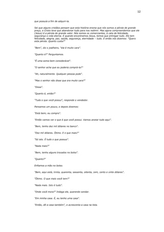 12
que possuía a fim de adquiri-la.
Sei que alguns cristãos pensam que esta história ensina que nós somos a pérola de grande
preço, e Cristo teve que abandonar tudo para nos redimir. Mas agora compreendemos que ele
(Jesus) é a pérola de grande valor. Nós somos os comerciantes, à cata de felicidade,
segurança e vida eterna. E quando encontramos Jesus, temos que entregar tudo. Ele tem
felicidade, alegria, paz, saúde, segurança, eternidade – tudo. E então nós dizemos: "Quero
esta pérola. Quanto custa?"
"Bem", diz o joalheiro, "ela é muito cara".
"Quanto é?" Perguntamos.
"É uma soma bem considerável".
"O senhor acha que eu poderia comprá-la?"
"Ah, naturalmente. Qualquer pessoa pode".
"Mas o senhor não disse que era muito cara?"
"Disse".
"Quanto é, então?"
"Tudo o que você possui", responde o vendedor.
Pensamos um pouco, e depois dizemos:
"Está bem; eu compro".
"Então vamos ver o que é que você possui. Vamos anotar tudo aqui".
"Bem, tenho dez mil dólares no banco".
"Dez mil dólares. Ótimo. E o que mais?"
"Só isto. È tudo o que possuo".
"Nada mais?"
"Bem, tenho alguns trocados no bolso".
"Quanto?"
Enfiamos a mão no bolso.
"Bem, aqui está, trinta, quarenta, sessenta, oitenta, cem, cento e vinte dólares".
"Ótimo. O que mais você tem?"
"Nada mais. Isto é tudo".
"Onde você mora?" Indaga ele, querendo sondar.
"Em minha casa. É, eu tenho uma casa".
"Então, dê a casa também", e acrescenta a casa na lista.
 