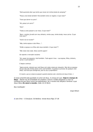 13
"Está querendo dizer que tenho que morar em minha tenda de camping?"
"Possui uma tenda também? Ela também entra no negócio. O que mais?"
"Terei que dormir no carro".
"Ah, possui um carro?"
"Dois".
"Todos os dois passam a ser meus. O que mais?"
"Bem, o senhor já está com meu dinheiro, minha casa, minha tenda, meus carros. O que
mais quer?"
"Você é só no mundo?"
"Não, tenho esposa e dois filhos...".
"Então a esposa e os filhos são meus também. O que mais?"?
"Não resta mais nada. Estou sozinho agora".
De repente o mercador exclama:
"Ah, quase me esquecia. Você também. Tudo agora é meu – sua esposa, filhos, dinheiro,
carros e você também!".
E depois continua:
"Agora escute: deixarei que você fique com estas coisas por enquanto. Mas não se esqueça
de que elas são minhas assim como você também. E quando eu precisar de qualquer uma
delas, você terá que entregá-las, pois eu sou o proprietário".
E é assim, que as coisas se passam quando estamos sob o domínio de Jesus Cristo. 1
O nosso amanhã está guardado no amor de Deus. A crença em que: Hoje é o tempo de
Deus – liberta-nos da ansiedade em predizer o futuro e então passamos a viver na
confiança de que Deus nunca nos abandonará. Se o mundo traz aflições é lembrar o que
Jesus falou: Eu venci o mundo. (João 16:33 BLH).
Boa meditação!
Jorge Wilson
1 Julio Ortiz – O Discípulo. Ed Betânia. Venda Nova.Págs 37-38
 