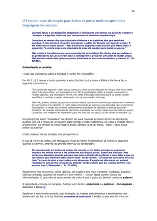 14
O Templo - casa de oração para todos os povos onde eu aprendo a
linguagem do coração.
Quando Jesus e os discípulos chegaram a Jerusalém, ele entrou no pátio do Templo e
começou a expulsar todos os que compravam e vendiam naquele lugar.
Derrubou as mesas dos que trocavam dinheiro e as cadeiras dos que vendiam
pombas. E não deixava ninguém atravessar o pátio do Templo carregando coisas. E
ele ensinava a todos assim: - Nas Escrituras Sagradas está escrito que Deus disse o
seguinte: "A minha casa será chamada de casa de oração para todos os povos."
Mas vocês a transformaram num esconderijo de ladrões! Os chefes dos sacerdotes e
os professores da Lei ouviram isso e começaram a procurar um jeito de matar Jesus.
Mas tinham medo dele porque o povo admirava os seus ensinamentos. (Marcos 11:15-
18 BLH)
Entendendo o cenário.
(Tudo isto aconteceu após a Entrada Triunfal em Jerusalém.)
Em Mt 21:12 temos o texto paralelo à este (de Marcos) e onde a Bíblia Vida Nova faz o
seguinte comentário:
“Na manhã de segunda –feira Jesus continua o obra de moralização do templo que havia dado
início três anos antes, em Jerusalém (Jo 2:14).A profanação voltou a invadir novamente o
recinto sagrado. Era necessário haver uma certa transação financeira para se poder vender
sacrifícios e cambiar moedas do templo com os que vinham de longe.
Não era, porém, correto ocupar-se o recinto inteiro com extorcionistas que roubavam o dinheiro
dos peregrinos (no câmbio). O culto estava tornando-se apenas uma desculpa para o comércio
fraudulento: a venda dos animais cultualmente aceitáveis se realizava a preços bastante
elevados. As moedas estrangeiras não eram aceitáveis nas urnas (caixa das ofertas) por serem
cunhadas com imagens do imperador (que era tido por um deus) ou de várias divindades”.[i]
Os peregrinos eram “roubados” no câmbio de suas moedas (vinham de terras distantes)
quando iam ao Templo de Jerusalém para ofertar e fazer sacrifícios. Só valia a moeda local e
a“panelinha’ do templo se encarregava desse câmbio (a favor deles, claro!). Não havia
temor ao Senhor.
(Culto solene? Só no coração dos peregrinos!).
E isso já vinha de antes. Em Malaquias (final do Velho Testamento) já líamos o seguinte
quando o Senhor, através do profeta exortou os sacerdotes:
Eu sou adorado em todos os países do mundo, e em todos os lugares queimam
incenso em minha honra e me oferecem sacrifícios puros. Todos me honram. Mas
vocês me ofendem quando pensam que têm o direito de profanar o meu altar e que os
sacrifícios que oferecem não valem nada. Vocês dizem: "Já estamos cansados de tudo
isso!" e riem de mim e me tratam com desprezo. E ainda me oferecem um animal
roubado ou um animal aleijado ou doente. Vocês acham que eu, o Deus Eterno, vou
aceitar isso? (Malaquias 1:11-13 BLH)
Atualmente nos reunimos, como igrejas, em lugares dos mais variados: estádios, galpões,
fábricas antigas, quadras de esporte e até mesmo – circos! Nada contra! Gosto da
informalidade. O que não se pode perder de vista é que o culto ao Senhor continua solene!
A solenidade começa no coração. Solene vem do lat. sollémnis ou sollénis, -consagrado –
dedicado a Deus.[ii]
Perde-se a solenidade quando, por exemplo, os nossos pensamentos e sentimentos me
distanciam do Pai, e aí eu ficamos cansados de tudo isso! E então, o que era fim vira um
 