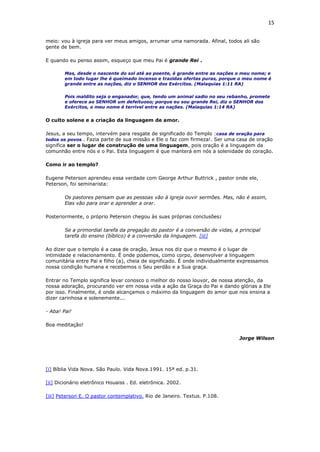 15
meio: vou à igreja para ver meus amigos, arrumar uma namorada. Afinal, todos ali são
gente de bem.
E quando eu penso assim, esqueço que meu Pai é grande Rei .
Mas, desde o nascente do sol até ao poente, é grande entre as nações o meu nome; e
em todo lugar lhe é queimado incenso e trazidas ofertas puras, porque o meu nome é
grande entre as nações, diz o SENHOR dos Exércitos. (Malaquias 1:11 RA)
Pois maldito seja o enganador, que, tendo um animal sadio no seu rebanho, promete
e oferece ao SENHOR um defeituoso; porque eu sou grande Rei, diz o SENHOR dos
Exércitos, o meu nome é terrível entre as nações. (Malaquias 1:14 RA)
O culto solene e a criação da linguagem de amor.
Jesus, a seu tempo, intervém para resgate de significado do Templo :casa de oração para
todos os povos . Fazia parte de sua missão e Ele o faz com firmeza!. Ser uma casa de oração
significa ser o lugar de construção de uma linguagem, pois oração é a linguagem da
comunhão entre nós e o Pai. Esta linguagem é que manterá em nós a solenidade do coração.
Como ir ao templo?
Eugene Peterson aprendeu essa verdade com George Arthur Buttrick , pastor onde ele,
Peterson, foi seminarista:
Os pastores pensam que as pessoas vão à igreja ouvir sermões. Mas, não é assim,
Elas vão para orar e aprender a orar.
Posteriormente, o próprio Peterson chegou às suas próprias conclusões:
Se a primordial tarefa da pregação do pastor é a conversão de vidas, a principal
tarefa do ensino (bíblico) é a conversão da linguagem. [iii]
Ao dizer que o templo é a casa de oração, Jesus nos diz que o mesmo é o lugar de
intimidade e relacionamento. É onde podemos, como corpo, desenvolver a linguagem
comunitária entre Pai e filho (a), cheia de significado. É onde individualmente expressamos
nossa condição humana e recebemos o Seu perdão e a Sua graça.
Entrar no Templo significa levar conosco o melhor do nosso louvor, de nossa atenção, da
nossa adoração, procurando ver em nossa vida a ação da Graça do Pai e dando glórias a Ele
por isso. Finalmente, é onde alcançamos o máximo da linguagem do amor que nos ensina a
dizer carinhosa e solenemente...
- Aba! Pai!
Boa meditação!
Jorge Wilson
[i] Bíblia Vida Nova. São Paulo. Vida Nova.1991. 15ª ed. p.31.
[ii] Dicionário eletrônico Houaiss . Ed. eletrônica. 2002.
[iii] Peterson E. O pastor contemplativo. Rio de Janeiro. Textus. P.108.
 