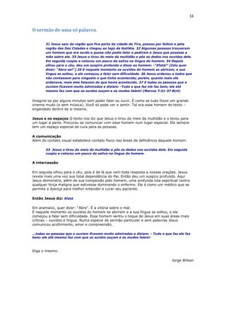 16
O sermão de uma só palavra.
31 Jesus saiu da região que fica perto da cidade de Tiro, passou por Sidom e pela
região das Dez Cidades e chegou ao lago da Galiléia. 32 Algumas pessoas trouxeram
um homem que era surdo e quase não podia falar e pediram a Jesus que pusesse a
mão sobre ele. 33 Jesus o tirou do meio da multidão e pôs os dedos nos ouvidos dele.
Em seguida cuspiu e colocou um pouco da saliva na língua do homem. 34 Depois
olhou para o céu, deu um suspiro profundo e disse ao homem: -"Efatá!" (Isto quer
dizer: "Abra-se!") 35 E naquele momento os ouvidos do homem se abriram, a sua
língua se soltou, e ele começou a falar sem dificuldade. 36 Jesus ordenou a todos que
não contassem para ninguém o que tinha acontecido; porém, quanto mais ele
ordenava, mais eles falavam do que havia acontecido. 37 E todas as pessoas que o
ouviam ficavam muito admiradas e diziam: -Tudo o que faz ele faz bem; ele até
mesmo faz com que os surdos ouçam e os mudos falem! (Marcos 7:31-37 BLH)
Imagine-se por alguns minutos sem poder falar ou ouvir. É como se tudo fosse um grande
cinema mudo (e sem música). Você só pode ver e sentir. Tal era esse homem do texto –
engaiolado dentro de si mesmo.
Jesus e os espaços O texto nos diz que Jesus o tirou do meio da multidão e o levou para
um lugar á parte. Procurou se comunicar com esse homem num lugar especial. Ele sempre
tem um espaço especial de cura para as pessoas.
A comunicação
Além do contato visual estabelece contato físico nas áreas de deficiência daquele homem.
33 Jesus o tirou do meio da multidão e pôs os dedos nos ouvidos dele. Em seguida
cuspiu e colocou um pouco da saliva na língua do homem.
A intercessão
Em seguida olhou para o céu, pois é de lá que vem toda resposta a nossas orações. Jesus
revela mais uma vez sua total dependência do Pai. Então deu um suspiro profundo. Aqui
Jesus demonstra, além de sua compaixão pelo homem, uma profunda luta espiritual contra
qualquer força maligna que estivesse dominando o enfermo. Ele é como um médico que se
permite a doença para melhor entender e curar seu paciente.
Então Jesus diz: Efatá
Em aramaico, quer dizer: “Abre”. É a vitória sobre o mal.
E naquele momento os ouvidos do homem se abriram e a sua língua se soltou, e ele
começou a falar sem dificuldade. Esse homem sentiu o toque de Jesus em suas áreas mais
críticas – ouvidos e língua. Numa espécie de sermão particular e sem palavras Jesus
comunicou acolhimento, amor e compreensão.
...todas as pessoas que o ouviam ficavam muito admiradas e diziam: - Tudo o que faz ele faz
bem; ele até mesmo faz com que os surdos ouçam e os mudos falem!
Diga o mesmo.
Jorge Wilson
 