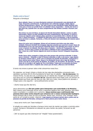 17
Onde está o foco?
Pergunte a Aimeleque
Num sábado, Jesus e os seus discípulos estavam atravessando uma plantação de
trigo. Enquanto caminhavam, os discípulos iam colhendo espigas. Então alguns
fariseus perguntaram a Jesus: -Por que é que os seus discípulos estão fazendo uma
coisa que a nossa Lei proíbe fazer no sábado? Jesus respondeu: - Vocês não leram o
que Davi fez, quando ele e os seus companheiros não tinham comida e ficaram com
fome?
Ele entrou na casa de Deus, na época do Grande Sacerdote Abiatar, comeu os pães
oferecidos a Deus e os deu também aos seus companheiros. No entanto, é contra a
nossa Lei alguém comer desses pães; somente os sacerdotes têm o direito de fazer
isso. E Jesus terminou: - O sábado foi feito para servir as pessoas, e não as pessoas
para servirem o sábado. Portanto, o Filho do Homem tem autoridade até mesmo sobre
o sábado.
Jesus foi outra vez à sinagoga. Estava ali um homem que tinha uma das mãos
aleijada. Estavam também na sinagoga algumas pessoas que queriam acusar Jesus de
desobedecer à Lei; por isso ficaram espiando Jesus com atenção para verem se ele ia
curar o homem no sábado. Ele disse para o homem: - Venha cá! E perguntou aos
outros: -O que é que a nossa Lei diz sobre o sábado? O que é permitido fazer nesse
dia: o bem ou o mal? Salvar alguém da morte ou deixar morrer? Ninguém respondeu
nada.
Então Jesus olhou zangado e triste para eles porque não queriam entender. E disse
para o homem: - Estenda a mão! O homem estendeu a mão, e ela sarou. Logo depois
os fariseus saíram dali e, junto com as pessoas do partido de Herodes, começaram a
fazer planos para matar Jesus. Jesus e os discípulos foram até o lago da Galileia.
Junto com ele ia muita gente da Galileia, da Judéia, de Jerusalém, da Iduméia, do lado
leste do rio Jordão e da região de Tiro e de Sidom. Todos iam ao encontro de Jesus
porque ouviam falar a respeito das coisas que ele fazia. (Marcos 2:23-3:8 BLH)
O texto nos ensina a pensar sobre onde colocarmos nosso foco.
Os viajantes, em Israel, tinham o direito de tirar algo das plantações unicamente para
satisfazer sua fome (Dt 23:25).O problema foi fazer isso no sábado – dia do descanso. Da
mesma forma, no caso da cura, a presença de um doente deu margem ao teste para provar
que Jesus era um contumaz violador da Lei. Naquela época seria legal curar um homem no
sábado desde que fosse caso de risco de vida. Não era o caso; Jesus poderia ter deixado o
milagre para o dia seguinte – seria politicamente correto!
- (Sorte nossa que Ele não foi!).
Jesus demonstra que Ele tem poder para interpretar com autoridade a lei Mosaica..
Nem mesmo uma instituição divina como o descanso sabático tem valor absoluto, pois deve
ceder à caridade e o cuidado com o próximo. Jesus ensinou que o sofrimento das
pessoas deve estar acima daquilo que achamos ser a nossa compreensão teológica.
Nossa teologia não é maior do que as pessoas. Nesse caso, inclusive, uma “teologia” fazia
parte de um complô do poder, vejamos: Logo depois os fariseus saíram dali e, junto com as
pessoas do partido de Herodes, começaram a fazer planos para matar Jesus.
- Jesus seria morto com “base teológica”!
A religião era usada por Herodes e fariseus como meio de manter seu poder e controle sobre
o povo. Fariseus e Herodianos se odiavam as, para manter seu poder, tornaram-se até
parceiros!
- (Ah! se aquilo que eles chamavam de “religião” fosse questionado!)
 