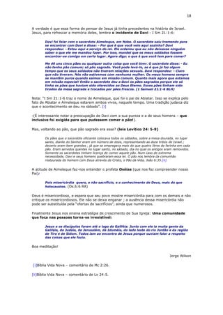 18
A verdade é que essa forma de pensar de Jesus já tinha precedentes na história de Israel.
Jesus, para refrescar a memória deles, lembra o incidente de Davi - I Sm 21:1-6:
Davi foi falar com o sacerdote Aimeleque, em Nobe. O sacerdote saiu tremendo para
se encontrar com Davi e disse: - Por que é que você veio aqui sozinho? Davi
respondeu: - Estou aqui a serviço do rei. Ele ordenou que eu não deixasse ninguém
saber o que ele me mandou fazer. Por isso, mandei que os meus soldados fossem
encontrar-se comigo em certo lugar. Agora diga: o que é que você tem para comer?
Me dê uns cinco pães ou qualquer outra coisa que você tiver. O sacerdote disse: - Eu
não tenho pão comum; só pão sagrado. Você pode levá-lo, se é que já faz algum
tempo que os seus soldados não tiveram relações sexuais. Davi respondeu: - Claro
que não tiveram. Nós não estivemos com nenhuma mulher. Os meus homens sempre
se mantêm puros quando saímos em missão comum. Quanto mais agora que estamos
em missão especial! Então o sacerdote deu a Davi os pães sagrados porque ele só
tinha os pães que haviam sido oferecidos ao Deus Eterno. Esses pães tinham sido
tirados da mesa sagrada e trocados por pães frescos. (1 Samuel 21:1-6 BLH)
Nota: “I Sm 21:1-6 traz o nome de Aimeleque, que foi o pai de Abiatar. Isso se explica pelo
fato de Abiatar e Aimeleque estarem ambos vivos, naquele tempo. Uma tradição judaica diz
que o acontecimento se deu no sábado”. [i]
-(É interessante notar a preocupação de Davi com a sua pureza e a de seus homens – que
inclusive foi exigida para que pudessem comer o pão!).
Mas, voltando ao pão, que pão sagrado era esse? (leia Levítico 24: 5-9)
Os pães que o sacerdote oficiante colocava todos os sábados, sobre a mesa dourada, no lugar
santo, diante do Senhor eram em número de doze, representando as doze tribos de Israel.;
decerto eram bem grandes , já que se empregava mais do que quatro litros de farinha em cada
pão. Eram servidos quentes no lugar santo, no sábado, dia no qual os antigos eram removidos.
Somente os sacerdotes tinham licença de comer aquele pão. Num caso de extrema
necessidade, Davi e seus homens quebraram essa lei. O pão nos lembra da comunhão
restaurada do homem com Deus através de Cristo, o Pão da Vida, João 6:35.[ii]
A atitude de Aimeleque faz-nos entender o profeta Oséias (que nos faz compreender nosso
Pai):
Pois misericórdia quero, e não sacrifício, e o conhecimento de Deus, mais do que
holocaustos. (Os.6:6 RA)
Deus é misericordioso, e espera que seu povo mostre misericórdia para com os demais e não
critique os misericordiosos. Ele não se deixa enganar ; a ausência dessa misericórdia não
pode ser substituída pela “ofertas de sacrifícios”, ainda que numerosos.
Finalmente Jesus nos ensina estratégia de crescimento de Sua Igreja: Uma comunidade
que foca nas pessoas torna-se irresistível:
Jesus e os discípulos foram até o lago da Galiléia. Junto com ele ia muita gente da
Galiléia, da Judéia, de Jerusalém, da Iduméia, do lado leste do rio Jordão e da região
de Tiro e de Sidom. Todos iam ao encontro de Jesus porque ouviam falar a respeito
das coisas que ele fazia.
Boa meditação!
Jorge Wilson
[i]Bíblia Vida Nova – comentário de Mc 2:26.
[ii]Bíblia Vida Nova – comentário de Lv 24:5.
 