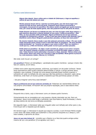 19
Carta a um intercessor
Alguns dias depois, Jesus voltou para a cidade de Cafarnaum, e logo se espalhou a
notícia de que ele estava em casa.
Muitas pessoas foram até lá, e ajuntou-se tanta gente, que não havia lugar nem
mesmo do lado de fora, perto da porta. Enquanto Jesus estava anunciando a
mensagem, trouxeram um paralítico. Ele estava sendo carregado por quatro homens,
mas, por causa de toda aquela gente, eles não puderam levá-lo até perto de Jesus.
Então fizeram um buraco no telhado da casa, em cima do lugar onde Jesus estava, e
pela abertura desceram o doente deitado na sua cama. E disse ao paralítico: -Meu
filho, os seus pecados estão perdoados. Alguns professores da Lei que estavam
sentados ali começaram a pensar: "O que é isso que esse homem está dizendo? Isso é
blasfêmia contra Deus! Ninguém pode perdoar pecados; só Deus tem esse poder!"
No mesmo instante Jesus soube o que eles estavam pensando e disse: -Por que vocês
estão pensando essas coisas? O que é mais fácil dizer ao paralítico: "Os seus pecados
estão perdoados" ou "Levante-se, pegue a sua cama e ande?” Pois vou mostrar a
vocês que eu, o Filho do Homem, tenho poder na terra para perdoar pecados.
Então disse ao paralítico: -Eu digo a você: Levante-se, pegue a sua cama e vá para
casa. No mesmo instante o homem se levantou na frente de todos, pegou a cama e
saiu. Todos ficaram muito admirados e louvaram a Deus, dizendo: -Nunca vimos uma
coisa assim! Jesus saiu outra vez e foi para o lago da Galiléia. Muita gente ia procurá-
lo, e ele ensinava a todos. (Marcos 2:1-13 BLH).
Até onde você iria por um amigo?
Um paralítico! (Talvez um tetraplégico - paralisado dos quatro membros - porque o texto não
fala em cadeira, só em leito).
A Bíblia narra sobre algumas pessoas, anônimas, que espero um dia poder conhecer. Nesse
texto aprendemos sobre quatro pessoas determinadas a colocar o amigo perante Jesus,
custasse o que custasse. O amigo era uma pessoa acamada.Esses homens ousaram o
suficiente em subir no telhado de uma casa que não lhes pertencia e descobrir, após várias
tentativas, onde fazer um buraco grande o bastante que lhes permitisse passar um leito.
- Dá para imaginar como ficou esse telhado?
Alguns professores da Lei que estavam sentados ali. Poderiam ser repreendidos dentro da
sua própria comunidade. Arriscaram até sua própria reputação, pois a casa estava cheia.
O intercessor
Enquanto leio o texto, vejo o intercessor como um desses quatro homens.
Primeiramente ele se compadece por uma pessoa e decide interceder por ela. Para um
intercessor, Jesus nunca está longe o suficiente, pois Sua Palavra, Suas Promessas, o Reino
de Deus dentro de nós torna os telhados acessíveis.
Em segundo lugar, o intercessor sabe que ninguém sobe num telhado sem olhar para o céu.
É de lá que vem a resposta que ele espera.
Em terceiro lugar, o intercessor é aquele que segura a cordas, e com firmeza! Minha oração
e meu amor são essas cordas que sustentam o meu próximo enquanto eu o desço e, com
todo cuidado, o aproximo de Jesus.
Jesus viu que eles tinham fé – acredito que o Mestre viu a face dos quatro amigos antes
mesmo de ver a do paralítico! (E se agradou com isso!).
 