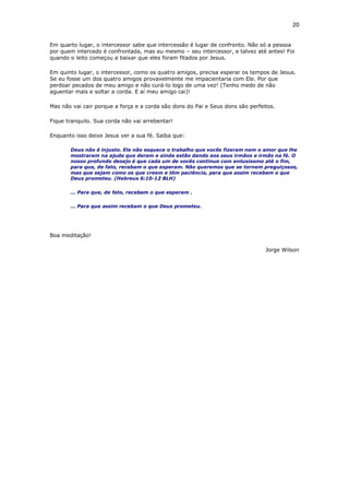 20
Em quarto lugar, o intercessor sabe que intercessão é lugar de confronto. Não só a pessoa
por quem intercedo é confrontada, mas eu mesmo – seu intercessor, e talvez até antes! Foi
quando o leito começou a baixar que eles foram fitados por Jesus.
Em quinto lugar, o intercessor, como os quatro amigos, precisa esperar os tempos de Jesus.
Se eu fosse um dos quatro amigos provavelmente me impacientaria com Ele. Por que
perdoar pecados de meu amigo e não curá-lo logo de uma vez! (Tenho medo de não
aguentar mais e soltar a corda. E aí meu amigo cai)!
Mas não vai cair porque a força e a corda são dons do Pai e Seus dons são perfeitos.
Fique tranquilo. Sua corda não vai arrebentar!
Enquanto isso deixe Jesus ver a sua fé. Saiba que:
Deus não é injusto. Ele não esquece o trabalho que vocês fizeram nem o amor que lhe
mostraram na ajuda que deram e ainda estão dando aos seus irmãos e irmãs na fé. O
nosso profundo desejo é que cada um de vocês continue com entusiasmo até o fim,
para que, de fato, recebam o que esperam. Não queremos que se tornem preguiçosos,
mas que sejam como os que creem e têm paciência, para que assim recebam o que
Deus prometeu. (Hebreus 6:10-12 BLH)
... Para que, de fato, recebam o que esperam .
... Para que assim recebam o que Deus prometeu.
Boa meditação!
Jorge Wilson
 