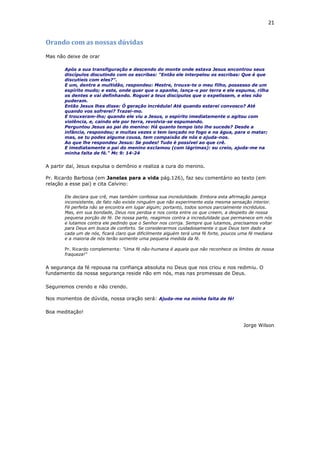 21
Orando com as nossas dúvidas
Mas não deixe de orar
Após a sua transfiguração e descendo do monte onde estava Jesus encontrou seus
discípulos discutindo com os escribas: "Então ele interpelou os escribas: Que é que
discutíeis com eles?".
E um, dentre a multidão, respondeu: Mestre, trouxe-te o meu filho, possesso de um
espírito mudo; e este, onde quer que o apanhe, lança-o por terra e ele espuma, rilha
os dentes e vai definhando. Roguei a teus discípulos que o expelissem, e eles não
puderam.
Então Jesus lhes disse: Ó geração incrédula! Até quando estarei convosco? Até
quando vos sofrerei? Trazei-mo.
E trouxeram-lho; quando ele viu a Jesus, o espírito imediatamente o agitou com
violência, e, caindo ele por terra, revolvia-se espumando.
Perguntou Jesus ao pai do menino: Há quanto tempo isto lhe sucede? Desde a
infância, respondeu; e muitas vezes o tem lançado no fogo e na água, para o matar;
mas, se tu podes alguma cousa, tem compaixão de nós e ajuda-nos.
Ao que lhe respondeu Jesus: Se podes! Tudo é possível ao que crê.
E imediatamente o pai do menino exclamou (com lágrimas): eu creio, ajuda-me na
minha falta de fé." Mc 9: 14-24
A partir daí, Jesus expulsa o demônio e realiza a cura do menino.
Pr. Ricardo Barbosa (em Janelas para a vida pág.126), faz seu comentário ao texto (em
relação a esse pai) e cita Calvino:
Ele declara que crê, mas também confessa sua incredulidade. Embora esta afirmação pareça
inconsistente, de fato não existe ninguém que não experimente esta mesma sensação interior.
Fé perfeita não se encontra em lugar algum; portanto, todos somos parcialmente incrédulos.
Mas, em sua bondade, Deus nos perdoa e nos conta entre os que creem, a despeito de nossa
pequena porção de fé. De nossa parte, reagimos contra a incredulidade que permanece em nós
e lutamos contra ele pedindo que o Senhor nos corrija. Sempre que lutamos, precisamos voltar
para Deus em busca de conforto. Se considerarmos cuidadosamente o que Deus tem dado a
cada um de nós, ficará claro que dificilmente alguém terá uma fé forte, poucos uma fé mediana
e a maioria de nós terão somente uma pequena medida da fé.
Pr. Ricardo complementa: "Uma fé não-humana é aquela que não reconhece os limites de nossa
fraqueza!"
A segurança da fé repousa na confiança absoluta no Deus que nos criou e nos redimiu. O
fundamento da nossa segurança reside não em nós, mas nas promessas de Deus.
Seguiremos crendo e não crendo.
Nos momentos de dúvida, nossa oração será: Ajuda-me na minha falta de fé!
Boa meditação!
Jorge Wilson
 