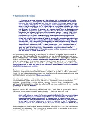 4
O Fermento de Betsaida
11 E, saindo os fariseus, puseram-se a discutir com ele; e, tentando-o, pediram-lhe
um sinal do céu. 12 Jesus, porém, arrancou do íntimo do seu espírito um gemido e
disse: Por que pede esta geração um sinal? Em verdade vos digo que a esta geração
não se lhe dará sinal algum. 13 E, deixando-os, tornou a embarcar e foi para o outro
lado. 14 Ora, aconteceu que eles se esqueceram de levar pães e, no barco, não tinham
consigo senão um só. 15 Preveniu-os Jesus, dizendo: Vede, guardai-vos do fermento
dos fariseus e do fermento de Herodes. 16 E eles discorriam entre si: É que não temos
pão. 17 Jesus, percebendo-o, lhes perguntou: Por que discorreis sobre o não terdes
pão? Ainda não considerastes, nem compreendestes? Tendes o coração endurecido?
18 Tendo olhos, não vedes? E, tendo ouvidos, não ouvis? Não vos lembrais 19 de
quando parti os cinco pães para os cinco mil, quantos cestos cheios de pedaços
recolhestes? Responderam eles: Doze! 20 E de quando parti os sete pães para os
quatro mil, quantos cestos cheios de pedaços recolhestes? Responderam: Sete! 21 Ao
que lhes disse Jesus: Não compreendeis ainda?22 Então chegaram a Betsaida; e lhe
trouxeram um cego, rogando-lhe que o tocasse. 23 Jesus, tomando o cego pela mão,
levou-o para fora da aldeia e, aplicando-lhe saliva aos olhos e impondo-lhe as mãos,
perguntou-lhe: Vês alguma coisa? 24 Este, recobrando a vista, respondeu: Vejo os
homens, porque como árvores os vejo, andando. 25 Então, novamente lhe pôs as
mãos nos olhos, e ele, passando a ver claramente, ficou restabelecido; e tudo
distinguia de modo perfeito. 26 E mandou-o Jesus embora para casa, recomendando-
lhe: Não entres na aldeia. Mc 8: 11-26
Acredito que no toque da saliva e na imposição de mãos por Jesus este homem já estaria
curado e sua visão recobrada. Mas seu sentido de ver, sua consciência ou talvez sua alma
talvez ainda estivesse “embaçada” - havia mais cura a realizar pois o ex-cego via tudo numa
relação desconexa: Vejo os homens, porque como árvores os vejo, andando. Não devia ser
cego de nascença, pois deveria saber o que era uma árvore e que árvore não anda.Então
Jesus cuida dessa dificuldade em interpretar o que vê (ou interpretar a própria vida): Então,
novamente lhe pôs as mãos nos olhos, e ele, passando a ver claramente, ficou restabelecido;
e tudo distinguia de modo perfeito.
Particularmente creio que a segunda cura aconteceu exatamente nesse aspecto de aumentar
a fé desse homem provavelmente contaminada pela falta de fé total da cidade e oposição a
Jesus. Por isso o Mestre se preocupou em que esse homem não retornasse ao clima de falta
de fé de Betsaida quando disse: Não entres na aldeia.
Acredito que isto possa acontecer conosco. Mesmo após conhecermos e sermos curados por
Jesus temos dificuldades porque ainda estamos (ou pensamos que estamos) presos a
religiões, culturas, idéias, traumas antigos, conceitos e preconceitos – nossa Betsaida
particular . Talvez estejamos nela e não saibamos! E isso afeta nosso modo de ver o mundo
(árvores) e as pessoas (homens)
Betsaida era uma das cidades que entristeceram Jesus. Terra natal de Pedro André e Felipe.
Seu nome significava em hebraico “Casa de pesca”. Leia o que Jesus fala dela:
Ai de você, cidade de Corazim! Ai de você, cidade de Betsaida! Porque, se os milagres
que foram feitos em vocês tivessem sido feitos nas cidades de Tiro e de Sidom, os
seus moradores já teriam abandonado os seus pecados há muito tempo. E, para
mostrarem que estavam arrependidos, teriam vestido roupa feita de pano grosseiro e
teriam jogado cinzas na cabeça! Pois eu afirmo a vocês que, no Dia do Juízo, Deus
terá mais pena de Tiro e de Sidom do que de vocês, Corazim e Betsaida. Mt 11:21-22
Interessante como esse clima de falta de fé interfere até no próprio Cristo que prefere levar
o cego para fora da cidade. Teria esse clima de falta de fé interferido na cura desse homem
que, afinal de contas, se deu em dois estágios?
 