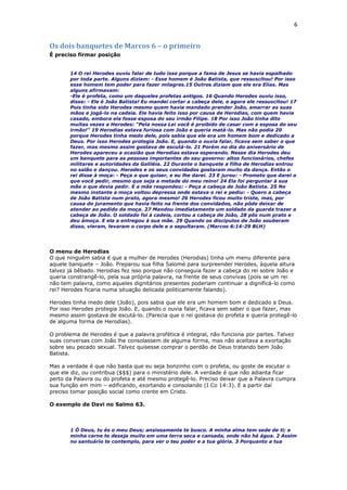 6
Os dois banquetes de Marcos 6 – o primeiro
É preciso firmar posição
14 O rei Herodes ouviu falar de tudo isso porque a fama de Jesus se havia espalhado
por toda parte. Alguns diziam: - Esse homem é João Batista, que ressuscitou! Por isso
esse homem tem poder para fazer milagres.15 Outros diziam que ele era Elias. Mas
alguns afirmavam:
-Ele é profeta, como um daqueles profetas antigos. 16 Quando Herodes ouviu isso,
disse: - Ele é João Batista! Eu mandei cortar a cabeça dele, e agora ele ressuscitou! 17
Pois tinha sido Herodes mesmo quem havia mandado prender João, amarrar as suas
mãos e jogá-lo na cadeia. Ele havia feito isso por causa de Herodias, com quem havia
casado, embora ela fosse esposa do seu irmão Filipe. 18 Por isso João tinha dito
muitas vezes a Herodes: "Pela nossa Lei você é proibido de casar com a esposa do seu
irmão!" 19 Herodias estava furiosa com João e queria matá-lo. Mas não podia 20
porque Herodes tinha medo dele, pois sabia que ele era um homem bom e dedicado a
Deus. Por isso Herodes protegia João. E, quando o ouvia falar, ficava sem saber o que
fazer, mas mesmo assim gostava de escutá-lo. 21 Porém no dia do aniversário de
Herodes apareceu a ocasião que Herodias estava esperando. Nesse dia Herodes deu
um banquete para as pessoas importantes do seu governo: altos funcionários, chefes
militares e autoridades da Galiléia. 22 Durante o banquete a filha de Herodias entrou
no salão e dançou. Herodes e os seus convidados gostaram muito da dança. Então o
rei disse à moça: - Peça o que quiser, e eu lhe darei. 23 E jurou: - Prometo que darei o
que você pedir, mesmo que seja a metade do meu reino! 24 Ela foi perguntar à sua
mãe o que devia pedir. E a mãe respondeu: - Peça a cabeça de João Batista. 25 No
mesmo instante a moça voltou depressa onde estava o rei e pediu: - Quero a cabeça
de João Batista num prato, agora mesmo! 26 Herodes ficou muito triste, mas, por
causa do juramento que havia feito na frente dos convidados, não pôde deixar de
atender ao pedido da moça. 27 Mandou imediatamente um soldado da guarda trazer a
cabeça de João. O soldado foi à cadeia, cortou a cabeça de João, 28 pôs num prato e
deu àmoça. E ela a entregou à sua mãe. 29 Quando os discípulos de João souberam
disso, vieram, levaram o corpo dele e o sepultaram. (Marcos 6:14-29 BLH)
O menu de Herodias
O que ninguém sabia é que a mulher de Herodes (Herodias) tinha um menu diferente para
aquele banquete – João. Preparou sua filha Salomé para surpreender Herodes, àquela altura
talvez já bêbado. Herodias fez isso porque não conseguia fazer a cabeça do rei sobre João e
queria constrangê-lo, pela sua própria palavra, na frente de seus convivas (pois se um rei
não tem palavra, como aqueles dignitários presentes poderiam continuar a dignificá-lo como
rei? Herodes ficaria numa situação delicada politicamente falando).
Herodes tinha medo dele (João), pois sabia que ele era um homem bom e dedicado a Deus.
Por isso Herodes protegia João. E, quando o ouvia falar, ficava sem saber o que fazer, mas
mesmo assim gostava de escutá-lo. (Parecia que o rei gostava do profeta e queria protegê-lo
de alguma forma de Herodias).
O problema de Herodes é que a palavra profética é integral, não funciona por partes. Talvez
suas conversas com João lhe consolassem de alguma forma, mas não aceitava a exortação
sobre seu pecado sexual. Talvez quisesse comprar o perdão de Deus tratando bem João
Batista.
Mas a verdade é que não basta que eu seja bonzinho com o profeta, ou goste de escutar o
que ele diz, ou contribua ($$$) para o ministério dele. A verdade é que não adianta ficar
perto da Palavra ou do profeta e até mesmo protegê-lo. Preciso deixar que a Palavra cumpra
sua função em mim – edificando, exortando e consolando (I Co 14:3). E a partir daí
preciso tomar posição social como crente em Cristo.
O exemplo de Davi no Salmo 63.
1 Ó Deus, tu és o meu Deus; ansiosamente te busco. A minha alma tem sede de ti; a
minha carne te deseja muito em uma terra seca e cansada, onde não há água. 2 Assim
no santuário te contemplo, para ver o teu poder e a tua glória. 3 Porquanto a tua
 