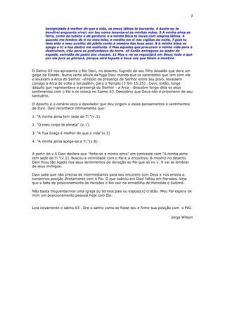 7
benignidade é melhor do que a vida, os meus lábios te louvarão. 4 Assim eu te
bendirei enquanto viver; em teu nome levantarei as minhas mãos. 5 A minha alma se
farta, como de tutano e de gordura; e a minha boca te louva com alegres lábios. 6
quando me lembro de ti no meu leito, e medito em ti nas vigílias da noite, 7 pois tu
tens sido o meu auxílio; de júbilo canto à sombra das tuas asas. 8 A minha alma se
apega a ti; a tua destra me sustenta. 9 Mas aqueles que procuram a minha vida para a
destruírem, irão para as profundezas da terra. 10 Serão entregues ao poder da
espada, servidão de pasto aos chacais. 11 Mas o rei se regozijará em Deus; todo o que
por ele jura se gloriará, porque será tapada a boca aos que falam a mentira.
O Salmo 63 nos apresenta o Rei Davi, no deserto, fugindo de seu filho Absalão que dera um
golpe de Estado. Numa certa altura da fuga Davi manda que os sacerdotes que iam com ele
e levavam a Arca do Senhor -símbolo da presença de Senhor entre seu povo, levassem
consigo a Arca de volta a Jerusalém, para o Templo (2 Sm 15:25) . Davi, então, longe
daquilo que representava a presença do Senhor - a Arca - descobre longe dela os seus
sentimentos com o Pai e os coloca no Salmo 63. Descobriu que Deus não é prisioneiro de seu
santuário.
O deserto é o cenário seco e desolador que deu origem a esses pensamentos e sentimentos
de Davi. Davi reconhece intimamente que:
1. "A minha alma tem sede de Ti "(v.1).
2. "O meu corpo te almeja" (v.1).
3. "A Tua Graça é melhor do que a vida"(v.3)
4. "A minha alma apega-se a Ti."(v.8)
A partir do v.5 Davi declara que "farta-se a minha alma" em contraste com "A minha alma
tem sede de Ti "(v.1). Buscou a intimidade com o Pai e a encontrou lá mesmo no deserto.
Davi ficou tão ligado nos seus sentimentos de devoção ao Pai que só no v. 9 vai se lembrar
de seus inimigos.
Davi sabe que não precisa de intermediários para seu encontro com Deus e nos ensina a
tomarmos posição diretamente com o Pai. O que sobrou em Davi faltou em Herodes. Veja
que a falta de posicionamento de Herodes o fez cair na armadilha de Herodias e Salomé.
Não basta frequentarmos uma igreja ou termos pais ou esposo(a) cristão .Meu Pai espera de
mim um posicionamento pessoal hoje com Ele.
Leia novamente o salmo 63 . Ore o salmo como se fosse seu e firme sua posição com o PAI.
Jorge Wilson
 