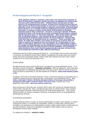 8
Os dois banquetes de Marcos 6 - O segundo
30 Os apóstolos voltaram e contaram a Jesus tudo o que tinham feito e ensinado. 31
Havia ali tanta gente, chegando e saindo, que Jesus e os apóstolos não tinham tempo
nem para comer. Então ele lhes disse: - Venham! Vamos sozinhos para um lugar
deserto a fim de descansarmos um pouco. 32 Então foram sozinhos de barco para um
lugar deserto. 33 Porém muitas pessoas os viram sair e os reconheceram. De todos os
povoados, muitos correram pela margem e chegaram lá antes deles. 34 Quando Jesus
desceu do barco, viu a multidão e teve pena daquela gente porque pareciam ovelhas
sem pastor. E começou a ensinar muitas coisas. 35 De tardinha, os discípulos
chegaram perto de Jesus e disseram: - Já é tarde, e este lugar é deserto. 36 Mande
esta gente embora, a fim de que vão aos sítios e povoados de perto daqui e comprem
alguma coisa para comer. 37 Mas Jesus respondeu: - Deem vocês mesmos comida a
eles. Os discípulos disseram: -Para comprarmos pão para toda esta gente, nós
precisaríamos de duzentas moedas de prata. 38 Jesus perguntou: - Quantos pães
vocês têm? Vão ver. Os discípulos foram ver e disseram: - Temos cinco pães e dois
peixes. 39 Então Jesus mandou o povo sentar-se em grupos na grama verde. 40
Todos se sentaram em grupos de cem e de cinquenta. 41 Aí Jesus pegou os cinco
pães e os dois peixes, olhou para o céu e deu graças a Deus. Depois partiu os pães e
os entregou aos discípulos para que eles distribuíssem ao povo. E também dividiu os
dois peixes com todos. 42 Todos comeram e ficaram satisfeitos. 43 E os discípulos
ainda recolheram doze cestos cheios de pedaços de pão e de peixe. 44 Foram cinco
mil os homens que comeram os pães. (Marcos 6:30-44 BLH)
Diferentemente do primeiro banquete de Marcos 6 – o de Herodes, este era bem mais pobre
e numeroso. Os discípulos haviam feito trabalho evangelístico de campo onde não tiveram
tempo nem para se alimentar direito. Deviam estar tão exaustos que Jesus achou melhor
conduzi-los a um retiro para descanso, mas....
O retiro adiado
De alguma forma o povo soube aonde iriam e lá estavam na praia aguardando Jesus... e os
discípulos tiveram de esperar – cansados e famintos . Além de esperarem, Jesus lhes pede
que providenciem um banquete, não para eles, mas para o povo. Haviam servido ao povo e
teriam de fazê-lo novamente. É uma das tensões do ministério:- Deem vocês mesmos comida
a eles
Cansados e famintos os discípulos voltaram à ativa. Certamente estavam preocupados com o
estado de cansaço do povo, pois foram eles, os discípulos, que interpelaram Jesus: - Já é
tarde, e este lugar é deserto. 36 Mande esta gente embora, a fim de que vão aos sítios e
povoados de perto daqui e comprem alguma coisa para comer. Acredito que nunca
esperariam Jesus dizer - Deem vocês mesmos comida a eles.
Jesus ensina que a fome dos que ministram não é maior nem precisa ser saciada antes do
nosso irmão, mas que Ele, Jesus, providencia para todos ao mesmo tempo. Jesus mandou
que procurassem alimento e eles encontraram de onde menos esperavam – uma criança –
conforme João 6:9. Embora cansados e famintos, os discípulos foram os encarregados da
distribuição do alimento.
O mistério do compartilhar
Se cada discípulo tinha um cesto, ao final da distribuição com todo o povo saciado, os cestos
continuavam cheios. É o mistério do compartilhar. Damos, e ainda sobra. Saímos para o
ministério, nos cansamos e na volta podemos mostrar nossos cestos cheios e contar como foi
que eles encheram. Jesus fez os discípulos carregarem esses cestos, acho eu, para se
lembrassem sempre dessa verdade .
É a alegria do ministério – mostrar o cesto.
 