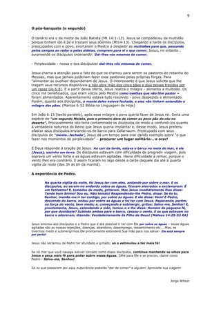 9
O pós-banquete (o segundo)
O cenário era o da morte de João Batista (Mt 14:1-12). Jesus se compadeceu da multidão
porque tinham ido à pé e traziam seus doentes (Mt14:13). Chegando a tarde os discípulos,
preocupados com o povo, exortaram o Mestre a despedir as multidões para que, passando
pelos campos ao redor e pelas aldeias, comprem para si o que comer. Jesus, no entanto ,
surpreende os discípulos ordenando: Dai-lhes vós mesmos de comer.
- Perplexidade - nossa e dos discípulos! Dai-lhes vós mesmos de comer.
Jesus chama a atenção para o fato de que os chamou para serem os pastores do rebanho do
Messias, mas que jamais poderiam fazer esse pastoreio pelas próprias forças. Para
“alimentar as ovelhas' dependeriam de Jesus. O interessante é que Jesus solicita que lhe
tragam seus recursos disponíveis e não abre mão dos cinco pães e dois peixes trazidos por
um rapaz (Jo 6:8). E a partir dessa oferta, Jesus realiza o milagre - alimenta a multidão. Os
cinco mil beneficiados, que eram vistos pelo Mestre como ovelhas que não têm pastor –
foram alimentados. Aparentemente estava tudo resolvido - povo despedido e alimentado.
Porém, quanto aos discípulos, a mente deles estava fechada, e eles não tinham entendido o
milagre dos pães. (Marcos 6:52 Bíblia na Linguagem de Hoje)
Em João 6:15 (texto paralelo), após esse milagre o povo queria fazer de Jesus rei. Seria uma
espécie de “um segundo Moisés, pois o primeiro dera de comer ao povo pão do céu no
deserto”. Provavelmente isto teria contaminado os discípulos de modo a confundi-los quanto
à verdadeira natureza do Reino que Jesus queria implantar e, desse modo, Jesus preferiu
afastar seus discípulos enviando-os de barco para Cafarnaum. Preocupado com seus
discípulos de “mente...fechada”, Jesus dá um tempo para orar dando exemplo sobre “o que
fazer nos momentos de perplexidade” – procurar um lugar solitário... e orar!
E Deus responde à oração de Jesus: Ao cair da tarde, estava o barco no meio do mar, e ele
(Jesus), sozinho em terra. Os discípulos estavam com dificuldade de progredir viagem, pois
soprava um vento forte e as águas estavam agitadas. Havia dificuldade a remar, porque o
vento lhes era contrário. E assim ficaram no lago desde a tarde daquele dia até à quarta
vigília da noite (das 3h às 6h da manhã).
A experiência de Pedro.
Na quarta vigília da noite, foi Jesus ter com eles, andando por sobre o mar. E os
discípulos, ao verem-no andando sobre as águas, ficaram aterrados e exclamaram: É
um fantasma! E, tomados de medo, gritaram. Mas Jesus imediatamente lhes disse:
Tende bom ânimo! Sou eu. Não temais! Respondendo-lhe Pedro, disse: Se és tu,
Senhor, manda-me ir ter contigo, por sobre as águas. E ele disse: Vem! E Pedro,
descendo do barco, andou por sobre as águas e foi ter com Jesus. Reparando, porém,
na força do vento, teve medo; e, começando a submergir, gritou: Salva-me, Senhor! E,
prontamente, Jesus, estendendo a mão, tomou-o e lhe disse: Homem de pequena fé,
por que duvidaste? Subindo ambos para o barco, cessou o vento. E os que estavam no
barco o adoraram, dizendo: Verdadeiramente és Filho de Deus! (Mateus 14:25-33 RA)
Jesus ensinou aos discípulos e a Pedro que é até possível ir ter com Ele por sobre as águas – essas águas
agitadas são as nossas rejeições, doenças, abandono, desemprego, ressentimento etc....Mas, se
tivermos medo e submergirmos Ele prontamente estenderá Sua mão para nos salvar- Ele está sempre
por perto!
Jesus não reclamou de Pedro ter afundado e gritado; só o estimulou a ter mais fé!
Se no mar que você navega estiver cercado como esses discípulos, continue mantendo os olhos para
Jesus e peça mais fé para andar sobre essas águas. Olhe para Ele e se preciso, clame como
Pedro:- Salva-me, Senhor!
Só os que passarem por essa experiência poderão “dar de comer” a alguém! Aproveite sua viagem!
Jorge Wilson
 