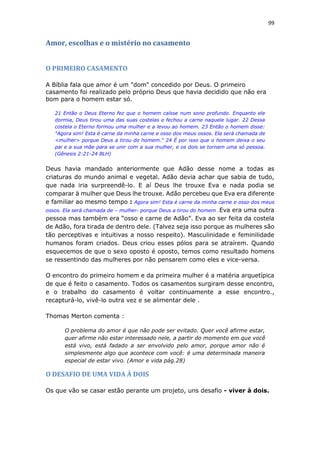 99
Amor, escolhas e o mistério no casamento
O PRIMEIRO CASAMENTO
A Bíblia fala que amor é um "dom" concedido por Deus. O primeiro
casamento foi realizado pelo próprio Deus que havia decidido que não era
bom para o homem estar só.
21 Então o Deus Eterno fez que o homem caísse num sono profundo. Enquanto ele
dormia, Deus tirou uma das suas costelas e fechou a carne naquele lugar. 22 Dessa
costela o Eterno formou uma mulher e a levou ao homem. 23 Então o homem disse:
"Agora sim! Esta é carne da minha carne e osso dos meus ossos. Ela será chamada de
<mulher> porque Deus a tirou do homem." 24 É por isso que o homem deixa o seu
pai e a sua mãe para se unir com a sua mulher, e os dois se tornam uma só pessoa.
(Gênesis 2:21-24 BLH)
Deus havia mandado anteriormente que Adão desse nome a todas as
criaturas do mundo animal e vegetal. Adão devia achar que sabia de tudo,
que nada iria surpreendê-lo. E aí Deus lhe trouxe Eva e nada podia se
comparar à mulher que Deus lhe trouxe. Adão percebeu que Eva era diferente
e familiar ao mesmo tempo : Agora sim! Esta é carne da minha carne e osso dos meus
ossos. Ela será chamada de – mulher- porque Deus a tirou do homem .Eva era uma outra
pessoa mas também era “osso e carne de Adão”. Eva ao ser feita da costela
de Adão, fora tirada de dentro dele. (Talvez seja isso porque as mulheres são
tão perceptivas e intuitivas a nosso respeito). Masculinidade e feminilidade
humanos foram criados. Deus criou esses pólos para se atraírem. Quando
esquecemos de que o sexo oposto é oposto, temos como resultado homens
se ressentindo das mulheres por não pensarem como eles e vice-versa.
O encontro do primeiro homem e da primeira mulher é a matéria arquetípica
de que é feito o casamento. Todos os casamentos surgiram desse encontro,
e o trabalho do casamento é voltar continuamente a esse encontro.,
recapturá-lo, vivê-lo outra vez e se alimentar dele .
Thomas Merton comenta :
O problema do amor é que não pode ser evitado. Quer você afirme estar,
quer afirme não estar interessado nele, a partir do momento em que você
está vivo, está fadado a ser envolvido pelo amor, porque amor não é
simplesmente algo que acontece com você: é uma determinada maneira
especial de estar vivo. (Amor e vida pág.28)
O DESAFIO DE UMA VIDA À DOIS
Os que vão se casar estão perante um projeto, uns desafio - viver à dois.
 