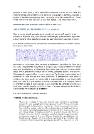 101
percam e envia para o ele a ressonância que ele precisa escutar dela. Ao
mesmo tempo, ela também envia para ele seus próprios sonhos, palavras e
gestos. E ele faz o mesmo que ela – os acolhe e lhe dá a ressonância. Essas
bolas não devem cair para que o jogo não acabe... ele não pode acabar.
Devemos escolher entre um e outro (tênis e frescobol).
AS ESCOLHAS NOS TEMPOS DIFÍCEIS - o mistério
Com o tempo aquele primeiro amor romântico parece enfraquecer e as
diferenças entre os dois, mais que as semelhanças, parecem ficar agora em
primeiro plano e fica aquela sensação de que “casei com a pessoa errada”.
Paulo, falando sobre casamento, o coloca como uma metáfora da relação do homem com seu
Deus, quando diz, na Bíblia:
29 Porque ninguém jamais odiou a própria carne; antes, a alimenta e dela cuida,
como também Cristo o faz com a igreja; 30 porque somos membros do seu corpo. 31
Eis por que deixará o homem a seu pai e a sua mãe e se unirá à sua mulher, e se
tornarão os dois uma só carne. 32 Grande é este mistério, mas eu me refiro a Cristo
e à igreja. 33 Não obstante, vós, cada um de per si também ame a própria esposa
como a si mesmo, e a esposa respeite ao marido. (Efésios 5:29-33 RA)
O marido ou noivo deve olhar para sua amada como o mistério de Deus para
sua vida, um presente dEle, Deus. E a esposa (ou noiva) também deve olhar
para seu amado como o mistério de Deus para sua vida, um presente dEle,
Deus. Um é presente de Deus para o outro, presente eterno, inesgotável.
Compreender esse mistério – esse presente do Pai é o que nos fortalece para
enfrentar os dias difíceis que todo casaltem. É exatamente aqui onde o
mistério do amor pode ser conhecido e experimentado a um nível mais
profundo. Pois é aí que homem e mulher vão descobrir que o que os uniu e
os mantém unidos é sobrenatural e não depende de vontade própria, não
está neles mas fora deles – o próprio Deus. É o exercício que terão de fazer
diariamente: contemplar o mistério!
E a partir daí decidir construir sempre!
Thomas Merton comenta:
"O amor é a revelação de nosso mais profundo valor, identidade e significação
pessoal. Mas essa revelação permanece impossível enquanto formos prisioneiros
de nossos egoísmo. Não posso me encontrar em mim mesmo, somente num outro.
Meu verdadeiro sentido e valor me são mostrados não na avaliação que faço de
mim mesmo, mas nos olhos daquele que me ama; e este deve me amar como sou,
com minhas falhas e limitações, revelando-me a verdade de que estas falhas e
limitações não podem destruir meu valor a seus olhos; e que tenho, portanto, valor
como pessoa, a despeito de minhas falhas, a despeito das imperfeições do meu
"pacote"exterior. O pacote não tem nenhuma importância. O que importa é essa
mensagem infinitamente preciosa que só posso descobrir no meu amor por uma
 