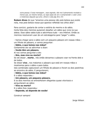 102
outra pessoa. E essa mensagem , esse segredo, não me é plenamente revelado a
menos que, ao mesmo tempo, eu seja capaz de ver e compreender o valor unico
e misterioso daquele que amo. (Amor e vida pág 36 e 37)
Rubem Alves diz que “amamos uma pessoa não pela beleza que existe
nela, mas pela beleza nossa que aparece refletida nos olhos dela”.
Para concluir, gostaria de contar a estória do menino e do sábio.
Certa feita dois meninos quiseram desafiar um sábio que vivia na sua
aldeia. Esse sábio sabia tudo e adivinhava tudo – era infalível. Então os
meninos resolveram usar de um estratagema para “pegar” o sábio.
- Vamos chegar para o sábio com um pequeno pássaro em nossas mãos –
um filhote de pássaro, e vamos perguntar:
- Sábio, o que temos nas mãos?
Certamente ele vai adivinhar e dizer:
- Vocês têm um pássaro.
Aí nos vamos perguntar a ele:
- Sim, mas vivo ou morto?
Se ele disser , morto , nós então deixamos o pássaro voar na frente dele e
de todos.
Se disser vivo , nos matamos o pássaro que está em nossas mãos e
mostramos para o sábio e para todos.
Isto combinado capturaram um filhote de pássaro e foram os dois pestinhas
ao encontro do sábio. E perguntaram;
- Sábio, o que temos nas mãos?
E o sábio respondeu :
- Um pássaro, um pequeno pássaro.
E os dois meninos se entreolharam ofegantes quase vitoriosos e
perguntaram ao sábio:
- Vivo ou morto?
E o sábio lhes respondeu:
- Depende, só depende de vocês!
Construir sempre!
Jorge Wilson
 