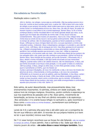 103
Um salmista na Terceira Idade
Meditação sobre o salmo 71
1Em ti, Senhor, me refugio; nunca seja eu confundido. 2Na tua justiça socorre-me e
livra-me; inclina os teus ouvidos para mim, e salva-me .3Sê tu para mim uma rocha
de refúgio a que sempre me acolha; deste ordem para que eu seja salvo, pois tu és a
minha rocha e a minhafortaleza.4Livra-me, Deus meu, da mão do ímpio, do poder do
homem injusto e cruel,5Pois tu és a minha esperança, Senhor Deus; tu és a minha
confiança desde a minha mocidade.6Em ti me tenho apoiado desde que nasci; tu és
aquele que me tiraste das entranhas de minha mãe. O meu louvor será teu
constantemente. 7Sou para muitos um assombro, mas tu és o meu refúgio forte. 8A
minha boca se enche do teu louvor e da tua glória continuamente. 9Não me enjeites
no tempo da velhice; não me desampares, quando se forem acabando as minhas
forças. 10Porque os meus inimigos falam de mim, e os que espreitam a minha vida
consultam juntos, 11dizendo: Deus o desamparou; persegui-o e prendei-o, pois não há
quem o livre. 12Ó Deus, não te alongues de mim; meu Deus apressa-te em socorrer-
me. 13Sejam envergonhados e consumidos os meus adversários; cubram-se de
opróbrio e de confusão aqueles que procuram o meu mal. 14Mas eu esperarei
continuamente, e te louvarei cada vez mais. 15A minha boca falará da tua justiça e da
tua salvação todo o dia, posto que não conheça a sua grandeza. 16Virei na força do
Senhor Deus; farei menção da tua justiça, da tua tão somente. 17Ensinaste-me, ó
Deus, desde a minha mocidade; e até aqui tenho anunciado as tuas maravilhas.
18Agora, quando estou velho e de cabelos brancos, não me desampares, ó Deus, até
que tenha anunciado a tua força a esta geração, e o teu poder a todos os vindouros.
19A tua justiça, ó Deus, atinge os altos céus; tu tens feito grandes coisas; ó Deus,
quem é semelhante a ti?20Tu, que me fizeste ver
muitas e penosas tribulações, de novo me restituirás a vida, e de novo me tirarás dos
abismos da terra. 21Aumentarás a minha grandeza, e de novo me consolarás.
22Também eu te louvarei ao som do saltério, pela tua fidelidade, ó meu Deus; cantar-
te-ei ao som da harpa, ó Santo de Israel. 23Os meus lábios exultarão quando eu
cantar os teus louvores, assim como a minha alma, que tu remiste. 24Também a
minha língua falará da tua justiça o dia todo; pois estão envergonhados e confundidos
aqueles que procuram o meu mal. Salmo 71
Este salmo, de autor desconhecido, mas provavelmente idoso, traz
ensinamentos importantes. O salmista, embora em idade avançada, não
esteve livre de inimigos malignos. Encontrou, porém conforto e esperança na
sua rica experiência do passado com o Pai. Esse salmo, inicialmente de
lamentação, se tornou no seu final um cântico renovador e de esperança..
.Nos versículos 1-3 o orante busca refúgio no santuário e, após reconhecer a
Deus como a minha rocha e a minha fortaleza , aumentaram sua confiança e
esperança na vida
Lendo de 4-6 o salmista olha para trás e até além para ver a companhia do
Pai em sua infância e até além. O recordar de sua própria história (e é bom
se ter o que recordar) renova suas forças.
De 7-11 esse homem reconhece que as forças lhe vão faltando -não me enjeites
no tempo da velhice. É duro admitir, mas o salmista o faz. Sabe que não é o
mesmo jovem de antes - ele sabe disso e seus inimigos também. Seus
 