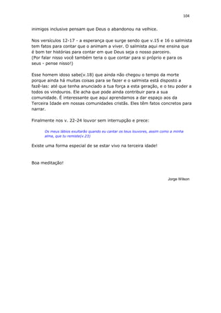 104
inimigos inclusive pensam que Deus o abandonou na velhice.
Nos versículos 12-17 - a esperança que surge sendo que v.15 e 16 o salmista
tem fatos para contar que o animam a viver. O salmista aqui me ensina que
é bom ter histórias para contar em que Deus seja o nosso parceiro.
(Por falar nisso você também teria o que contar para si próprio e para os
seus - pense nisso!)
Esse homem idoso sabe(v.18) que ainda não chegou o tempo da morte
porque ainda há muitas coisas para se fazer e o salmista está disposto a
fazê-las: até que tenha anunciado a tua força a esta geração, e o teu poder a
todos os vindouros. Ele acha que pode ainda contribuir para a sua
comunidade. É interessante que aqui aprendamos a dar espaço aos da
Terceira Idade em nossas comunidades cristãs. Eles têm fatos concretos para
narrar.
Finalmente nos v. 22-24 louvor sem interrupção e prece:
Os meus lábios exultarão quando eu cantar os teus louvores, assim como a minha
alma, que tu remiste(v.23)
Existe uma forma especial de se estar vivo na terceira idade!
Boa meditação!
Jorge Wilson
 