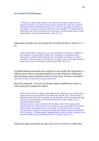 105
As orações de Habacuque
17 Ainda que a figueira não floresça, nem haja fruto nas vides; ainda que falhe o
produto da oliveira, e os campos não produzam mantimento; ainda que o rebanho
seja exterminado da malhada (aprisco) e nos currais não haja gado. 18 todavia eu
me alegrarei no Senhor, exultarei no Deus da minha salvação. 19 O Senhor Deus é
minha força, ele fará os meus pés como os da corça, e me fará andar sobre os meus
lugares altos ( ou andar altaneiramente). Hab. 3:17-19
Habacuque percebeu seu povo longe dos caminhos de Deus e clamou (v. 1-
4):
2 Até quando Senhor, clamarei eu, e tu não escutarás? ou gritarei a ti: Violência! e
não salvarás? 3 Por que razão me fazes ver a iniqüidade, e a opressão? Pois a
destruição e a violência estão diante de mim; há também contendas, e o litígio é
suscitado. 4 Por esta causa a lei se afrouxa, e a justiça nunca se manifesta; porque o
ímpio cerca o justo, de sorte que a justiça é pervertida. Hab 1:2-4
O profeta estava preocupado pelo enigma de sua oração não respondida. O
silêncio divino frente ao pecado presente em Judá intrigavam Habacuque.
Será que Deus não se importava mais se o Seu povo vivesse em pecado? O
ímpio cerca o justo, de sorte que a justiça é pervertida.
Mas Deus responde . E diz que os ferozes caldeus (babilônicos) seriam o
instrumento para castigo dos judeus.
6 Pois eis que suscito os caldeus, essa nação feroz e impetuosa, que marcha sobre a
largura da terra para se apoderar de moradas que não são suas. 7 Ela é terrível e
espantosa; dela mesma sai o seu juízo e a sua dignidade. 8 Os seis cavalos são mais
ligeiros do que os leopardos, se mais ferozes do que os lobos a tarde; os seus
cavaleiros espalham-se por
toda a parte; sim, os seus cavaleiros vêm de longe; voam como a águia que se
apressa a devorar. 9 Eles todos vêm com violência; a sua vanguarda irrompe como o
vento oriental; eles ajuntam cativos como areia. 10 Escarnecem dos reis, e dos
príncipes fazem zombaria; eles se riem de todas as fortalezas; porque, amontoando
terra, as tomam. 11 Então passam impetuosamente, como um vento, e seguem, mas
eles são culpados, esses cujo próprio poder e o seu deus. Hab 1:6-11
Habacuque agora teme pelo seu povo pois como um povo (na visão dele)
 