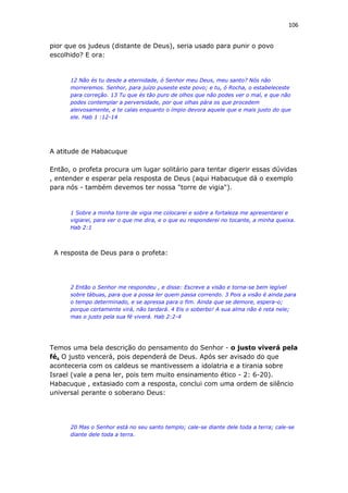 106
pior que os judeus (distante de Deus), seria usado para punir o povo
escolhido? E ora:
12 Não és tu desde a eternidade, ó Senhor meu Deus, meu santo? Nós não
morreremos. Senhor, para juízo puseste este povo; e tu, ó Rocha, o estabeleceste
para correção. 13 Tu que és tão puro de olhos que não podes ver o mal, e que não
podes contemplar a perversidade, por que olhas pára os que procedem
aleivosamente, e te calas enquanto o ímpio devora aquele que e mais justo do que
ele. Hab 1 :12-14
A atitude de Habacuque
Então, o profeta procura um lugar solitário para tentar digerir essas dúvidas
, entender e esperar pela resposta de Deus (aqui Habacuque dá o exemplo
para nós - também devemos ter nossa "torre de vigia").
1 Sobre a minha torre de vigia me colocarei e sobre a fortaleza me apresentarei e
vigiarei, para ver o que me dira, e o que eu responderei no tocante, a minha queixa.
Hab 2:1
A resposta de Deus para o profeta:
2 Então o Senhor me respondeu , e disse: Escreve a visão e torna-se bem legível
sobre tábuas, para que a possa ler quem passa correndo. 3 Pois a visão é ainda para
o tempo determinado, e se apressa para o fim. Ainda que se demore, espera-o;
porque certamente virá, não tardará. 4 Eis o soberbo! A sua alma não é reta nele;
mas o justo pela sua fé viverá. Hab 2:2-4
Temos uma bela descrição do pensamento do Senhor - o justo viverá pela
fé. O justo vencerá, pois dependerá de Deus. Após ser avisado do que
aconteceria com os caldeus se mantivessem a idolatria e a tirania sobre
Israel (vale a pena ler, pois tem muito ensinamento ético - 2: 6-20).
Habacuque , extasiado com a resposta, conclui com uma ordem de silêncio
universal perante o soberano Deus:
20 Mas o Senhor está no seu santo templo; cale-se diante dele toda a terra; cale-se
diante dele toda a terra.
 