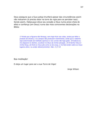 107
Deus assegura que a Sua justiça triunfará apesar das circunstãncias assim
não indicarem (é preciso estar na torre de vigia para se perceber isso) .
Sendo assim, Habacuque eleva seu coração a Deus numa prece cheia de
afeto e confiança (em Deus) numa das mais comoventes declarações na
Bíblia:
17 Ainda que a figueira não floresça, nem haja fruto nas vides; ainda que falhe o
produto da oliveira, e os campos não produzam mantimento; ainda que o rebanho
seja exterminado da malhada (aprisco) e nos currais não haja gado. 18 todavia eu
me alegrarei no Senhor, exultarei no Deus da minha salvação. 19 O Senhor Deus é
minha força, ele fará os meus pés como os da corça, e me fará andar sobre os meus
lugares altos ( ou andar altaneiramente). Hab. 3:17-19
Boa meditação!
E eleja um lugar para ser a sua Torre de Vigia!
Jorge Wilson
 