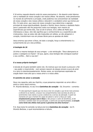 10
E Jó entrou naquele deserto onde às vezes precisamos ir. No deserto onde lidamos
com a realidade do nosso coração e de nossos afetos. No deserto, onde penetramos
no mundo de sofrimento e privação, onde podemos nos conscientizar da realidade
do nosso coração e dos nossos afetos e descobrir o verdadeiro amor que temos por
Ele. E é este amor, que nasce de nosso coração é que determina o segredo
principal de nossa espiritualidade. Quando o Senhor Jesus chamou o apóstolo Pedro
para o pastorado não lhe perguntou sobre sua teologia, nem mesmo as
experiências que tenha tido, mas se ele O amava. Era o afeto de Pedro que
interessava a Jesus. Isto não significa que o conhecimento ou a experiência são
irrelevantes; mas se estes não são traduzidos em afetos, se não atingirem o
coração, transformam-nos em presas fáceis para as apostas de diabo.
Jesus ensinou que amar a Deus, de todo o coração, força e entendimento é o
cumprimento da Lei e dos profetas.
A teologia de Jó
Jó tinha a mesma teologia de seus amigos - a da retribuição: "Deus abençoaria os
justos e castigaria os ímpios". Só que, agora, essa teologia não conseguia explicar
o seu conflito... Nem a sua dor!
E a nossa própria teologia?
A dúvida de Jó paira também sobre nós. Os motivos que nos levam a procurar o Pai
- seu poder e misericórdia - nem sempre nascem do desejo sincero e puro de amá-
lo e servi-lo desinteressadamente. Muitas vezes, as recompensas esperadas na
oração falam mais alto que o nosso amor e o nosso afeto.
O caminho do amor e amizade
Deus nos capacita, pelo seu Espírito, a que possamos responder ao amor dEle e
amá-Lo como Jesus ensinou.
Pr. Ricardo Barbosa, no seu livro Caminhos do coração - Ed. Encontro - comenta:
"A vida espiritual é aquela que nos leva a tirar do coração o que há de mais precioso
e oferecê-lo ao Senhor, a buscar nos compartimentos mais secretos da alma os
sentimentos mais nobres e puros e dedicá-los a serviço da adoração. A partir do
momento em que o homem for capaz de adorar e servir a Deus por nada,
simplesmente porque este é Deus e não porque o cobre de benefícios, aí ele
encontra o sentido maior de sua devoção, o centro de sua espiritualidade, o coração
como fonte dos afetos mais puros e genuínos da alma humana".
P.S. Esse texto foi extraído na leitura do livro Caminhos do coração - do Pr.
Ricardo Barbosa, o qual recomendamos a leitura.
 