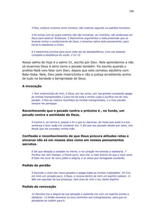 109
3 Pois, embora vivamos como homens, não lutamos segundo os padrões humanos.
4 As armas com as quais lutamos não são humanas; ao contrário, são poderosas em
Deus para destruir fortalezas. 5 Destruímos argumentos e toda pretensão que se
levanta contra o conhecimento de Deus, e levamos cativo todo pensamento, para
torná-lo obediente a Cristo.
6 E estaremos prontos para punir todo ato de desobediência, uma vez estando
completa a obediência de vocês. 2 Co 10
Nosso salmo de hoje é o salmo 51, escrito por Davi. Nele aprendemos a não
só levarmos Deus à sério como o pecado também. Foi escrito quando o
profeta Natã veio falar com Davi, depois que este cometeu adultério com
Bate-Seba. Nele, Davi pede misericórdia e não a justiça acreditando acima
de tudo na bondade e benignidade de Deus.
A invocação
1 Tem misericórdia de mim, ó Deus, por teu amor; por tua grande compaixão apaga
as minhas transgressões.2 Lava-me de toda a minha culpa e purifica-me do meu
pecado. 3 Pois eu mesmo reconheço as minhas transgressões, e o meu pecado
sempre me persegue.
Reconhecendo que o pecado contra o próximo é , no fundo, um
pecado contra a santidade de Deus.
4 Contra ti, só contra ti, pequei e fiz o que tu reprovas, de modo que justa é a tua
sentença e tens razão em condenar-me. 5 Sei que sou pecador desde que nasci, sim,
desde que me concebeu minha mãe.
Confissão e reconhecimento de que Deus procura atitudes retas e
sinceras não só em nossos atos como em nossos pensamentos
secretos.
6 Sei que desejas a verdade no íntimo; e no coração me ensinas a sabedoria. 7
Purifica-me com hissopo, e ficarei puro; lava-me, e mais branco do que a neve serei.
8 Faze-me ouvir de novo júbilo e alegria, e os ossos que esmagaste exultarão.
Pedido de perdão
9 Esconde o rosto dos meus pecados e apaga todas as minhas iniqüidades. 10 Cria
em mim um coração puro, ó Deus, e renova dentro de mim um espírito estável. 11
Não me expulses da tua presença, nem tires de mim o teu Santo Espírito.
Pedido de renovação
12 Devolve-me a alegria da tua salvação e sustenta-me com um espírito pronto a
obedecer. 13 Então ensinarei os teus caminhos aos transgressores, para que os
pecadores se voltem para ti.
 