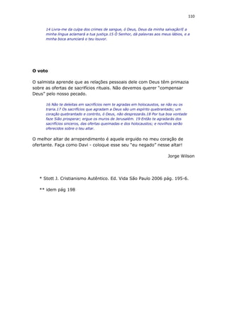 110
14 Livra-me da culpa dos crimes de sangue, ó Deus, Deus da minha salvação!E a
minha língua aclamará a tua justiça.15 Ó Senhor, dá palavras aos meus lábios, e a
minha boca anunciará o teu louvor.
O voto
O salmista aprende que as relações pessoais dele com Deus têm primazia
sobre as ofertas de sacrifícios rituais. Não devemos querer “compensar
Deus” pelo nosso pecado.
16 Não te deleitas em sacrifícios nem te agradas em holocaustos, se não eu os
traria.17 Os sacrifícios que agradam a Deus são um espírito quebrantado; um
coração quebrantado e contrito, ó Deus, não desprezarás.18 Por tua boa vontade
faze Sião prosperar; ergue os muros de Jerusalém. 19 Então te agradarás dos
sacrifícios sinceros, das ofertas queimadas e dos holocaustos; e novilhos serão
oferecidos sobre o teu altar.
O melhor altar de arrependimento é aquele erguido no meu coração de
ofertante. Faça como Davi - coloque esse seu “eu negado” nesse altar!
Jorge Wilson
* Stott J. Cristianismo Autêntico. Ed. Vida São Paulo 2006 pág. 195-6.
** idem pág 198
 