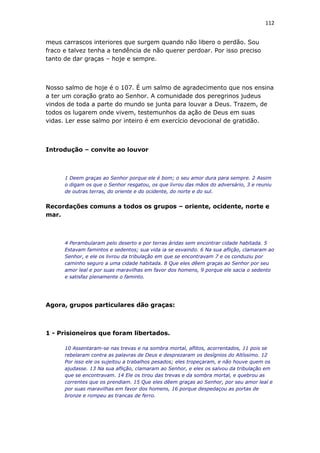 112
meus carrascos interiores que surgem quando não libero o perdão. Sou
fraco e talvez tenha a tendência de não querer perdoar. Por isso preciso
tanto de dar graças – hoje e sempre.
Nosso salmo de hoje é o 107. É um salmo de agradecimento que nos ensina
a ter um coração grato ao Senhor. A comunidade dos peregrinos judeus
vindos de toda a parte do mundo se junta para louvar a Deus. Trazem, de
todos os lugarem onde vivem, testemunhos da ação de Deus em suas
vidas. Ler esse salmo por inteiro é em exercício devocional de gratidão.
Introdução – convite ao louvor
1 Deem graças ao Senhor porque ele é bom; o seu amor dura para sempre. 2 Assim
o digam os que o Senhor resgatou, os que livrou das mãos do adversário, 3 e reuniu
de outras terras, do oriente e do ocidente, do norte e do sul.
Recordações comuns a todos os grupos – oriente, ocidente, norte e
mar.
4 Perambularam pelo deserto e por terras áridas sem encontrar cidade habitada. 5
Estavam famintos e sedentos; sua vida ia se esvaindo. 6 Na sua aflição, clamaram ao
Senhor, e ele os livrou da tribulação em que se encontravam 7 e os conduziu por
caminho seguro a uma cidade habitada. 8 Que eles dêem graças ao Senhor por seu
amor leal e por suas maravilhas em favor dos homens, 9 porque ele sacia o sedento
e satisfaz plenamente o faminto.
Agora, grupos particulares dão graças:
1 - Prisioneiros que foram libertados.
10 Assentaram-se nas trevas e na sombra mortal, aflitos, acorrentados, 11 pois se
rebelaram contra as palavras de Deus e desprezaram os desígnios do Altíssimo. 12
Por isso ele os sujeitou a trabalhos pesados; eles tropeçaram, e não houve quem os
ajudasse. 13 Na sua aflição, clamaram ao Senhor, e eles os salvou da tribulação em
que se encontravam. 14 Ele os tirou das trevas e da sombra mortal, e quebrou as
correntes que os prendiam. 15 Que eles dêem graças ao Senhor, por seu amor leal e
por suas maravilhas em favor dos homens, 16 porque despedaçou as portas de
bronze e rompeu as trancas de ferro.
 