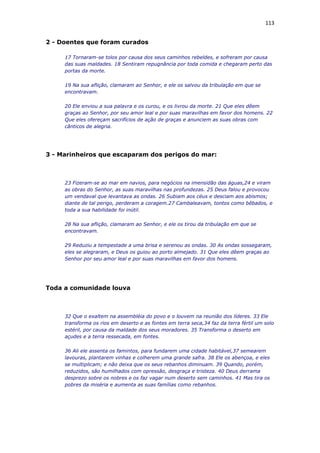 113
2 - Doentes que foram curados
17 Tornaram-se tolos por causa dos seus caminhos rebeldes, e sofreram por causa
das suas maldades. 18 Sentiram repugnância por toda comida e chegaram perto das
portas da morte.
19 Na sua aflição, clamaram ao Senhor, e ele os salvou da tribulação em que se
encontravam.
20 Ele enviou a sua palavra e os curou, e os livrou da morte. 21 Que eles dêem
graças ao Senhor, por seu amor leal e por suas maravilhas em favor dos homens. 22
Que eles ofereçam sacrifícios de ação de graças e anunciem as suas obras com
cânticos de alegria.
3 - Marinheiros que escaparam dos perigos do mar:
23 Fizeram-se ao mar em navios, para negócios na imensidão das águas,24 e viram
as obras do Senhor, as suas maravilhas nas profundezas. 25 Deus falou e provocou
um vendaval que levantava as ondas. 26 Subiam aos céus e desciam aos abismos;
diante de tal perigo, perderam a coragem.27 Cambaleavam, tontos como bêbados, e
toda a sua habilidade foi inútil.
28 Na sua aflição, clamaram ao Senhor, e ele os tirou da tribulação em que se
encontravam.
29 Reduziu a tempestade a uma brisa e serenou as ondas. 30 As ondas sossegaram,
eles se alegraram, e Deus os guiou ao porto almejado. 31 Que eles dêem graças ao
Senhor por seu amor leal e por suas maravilhas em favor dos homens.
Toda a comunidade louva
32 Que o exaltem na assembléia do povo e o louvem na reunião dos líderes. 33 Ele
transforma os rios em deserto e as fontes em terra seca,34 faz da terra fértil um solo
estéril, por causa da maldade dos seus moradores. 35 Transforma o deserto em
açudes e a terra ressecada, em fontes.
36 Ali ele assenta os famintos, para fundarem uma cidade habitável,37 semearem
lavouras, plantarem vinhas e colherem uma grande safra. 38 Ele os abençoa, e eles
se multiplicam; e não deixa que os seus rebanhos diminuam. 39 Quando, porém,
reduzidos, são humilhados com opressão, desgraça e tristeza. 40 Deus derrama
desprezo sobre os nobres e os faz vagar num deserto sem caminhos. 41 Mas tira os
pobres da miséria e aumenta as suas famílias como rebanhos.
 
