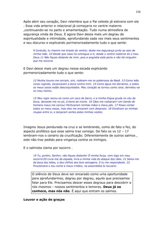 116
Após abrir seu coração, Davi relembra que o Pai celeste já estivera com ele
. Essa vida anterior e relacional já começaria no ventre materno
,continuando-se no parto e amamentação. Tudo numa atmosfera de
segurança vinda de Deus. E agora Davi desce mais um degrau de
espiritualidade e intimidade, aprofundando cada vez mais seus sentimentos
e seu discurso e explicando pormenorizadamente tudo o que sente:
9 Contudo, tu mesmo me tiraste do ventre; deste-me segurança junto ao seio de
minha mãe. 10 Desde que nasci fui entregue a ti; desde o ventre materno és o meu
Deus.11 Não fiques distante de mim, pois a angústia está perto e não há ninguém
que me socorra.
E Davi desce mais um degrau nessa escada explicando
pormenorizadamente tudo o que sente:
12 Muitos touros me cercam, sim, rodeiam-me os poderosos de Basã. 13 Como leão
voraz rugindo, escancaram a boca contra mim. 14 Como água me derramei, e todos
os meus ossos estão desconjuntados. Meu coração se tornou como cera; derreteu-se
no meu íntimo.
15 Meu vigor secou-se como um caco de barro, e a minha língua gruda no céu da
boca; deixaste-me no pó, à beira da morte. 16 Cães me rodearam! Um bando de
homens maus me cercou! Perfuraram minhas mãos e meus pés. 17 Posso contar
todos os meus ossos, mas eles me encaram com desprezo. 18 Dividiram as minhas
roupas entre si, e lançaram sortes pelas minhas vestes.
Imagino Jesus pendurado na cruz e se lembrando, como de fato o fez, do
aspecto profético que esse salmo traz consigo. De fato os vs 12 – 17
lembram-nos o cenário da crucificação. Diferentemente de outros salmos ,
este não traz pedido para vingança contra os inimigos.
E o salmista clama por socorro .
19 Tu, porém, Senhor, não fiques distante! Ó minha força, vem logo em meu
socorro!20 Livra-me da espada, livra a minha vida do ataque dos cães. 21 Salva-me
da boca dos leões, e dos chifres dos bois selvagens. E tu me respondeste. 22
Proclamarei o teu nome a meus irmãos; na assembléia te louvarei.
O silêncio de Deus deve ser encarado como uma oportunidade
para aprofundarmos, degrau por degrau, aquilo que precisamos
falar para Ele. Precisamos descer esses degraus para descobrir a
nós mesmos - nossos sentimentos e temores. Deus já os
conhece, mas nós não. É aqui que entram os salmos.
Louvor e ação de graças
 
