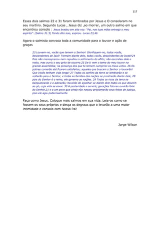117
Esses dois salmos 22 e 31 foram lembrados por Jesus e O consolaram no
seu martírio. Segundo Lucas , Jesus diz ,ao morrer, um outro salmo em que
encontrou consolo : Jesus bradou em alta voz: “Pai, nas tuas mãos entrego o meu
espírito”. (Salmo 31:5) Tendo dito isso, expirou. Lucas 23,46
Agora o salmista convoca toda a comunidade para o louvor e ação de
graças
23 Louvem-no, vocês que temem o Senhor! Glorifiquem-no, todos vocês,
descendentes de Jacó! Tremam diante dele, todos vocês, descendentes de Israel!24
Pois não menosprezou nem repudiou o sofrimento do aflito; não escondeu dele o
rosto, mas ouviu o seu grito de socorro.25 De ti vem o tema do meu louvor na
grande assembléia; na presença dos que te temem cumprirei os meus votos. 26 Os
pobres comerão até ficarem satisfeitos; aqueles que buscam o Senhor o louvarão!
Que vocês tenham vida longa! 27 Todos os confins da terra se lembrarão e se
voltarão para o Senhor, e todas as famílias das nações se prostrarão diante dele, 28
pois do Senhor é o reino; ele governa as nações. 29 Todos os ricos da terra se
banquetearão e o adorarão; haverão de ajoelhar-se diante dele todos os que descem
ao pó, cuja vida se esvai. 30 A posteridade o servirá; gerações futuras ouvirão falar
do Senhor,31 e a um povo que ainda não nasceu proclamarão seus feitos de justiça,
pois ele agiu poderosamente.
Faça como Jesus. Coloque mais salmos em sua vida. Leia-os como se
fossem os seus próprios e desça os degraus que o levarão a uma maior
intimidade e consolo com Nosso Pai!
Jorge Wilson
 