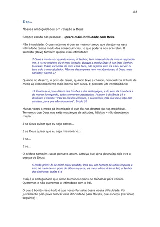 118
E se...
Nossas ambiguidades em relação a Deus
Sempre escuto das pessoas: - Quero mais intimidade com Deus.
Não é novidade. O que notamos é que ao mesmo tempo que desejamos essa
intimidade temos medo das consequências , o que poderia nos acarretar. O
salmista (Davi) também queria essa intimidade:
7 Ouve a minha voz quando clamo, ó Senhor; tem misericórdia de mim e responde-
me. 8 A teu respeito diz o meu coração: Busque a minha face! A tua face, Senhor,
buscarei. 9 Não escondas de mim a tua face, não rejeites com ira o teu servo; tu
tens sido o meu ajudador. Não me desampares nem me abandones, ó Deus, meu
salvador! Salmo 27
Quando no deserto, o povo de Israel, quando teve a chance, demonstrou atitude de
medo ao relacionamento mais íntimo com Deus. E pediram um intermediário:
18 Vendo-se o povo diante dos trovões e dos relâmpagos, e do som da trombeta e
do monte fumegando, todos tremeram assustados. Ficaram à distância 19 e
disseram a Moisés: “Fala tu mesmo conosco, e ouviremos. Mas que Deus não fale
conosco, para que não morramos”. Êxodo 20
Muitas vezes o medo da intimidade é que ela nos destrua ou nos modifique.
Tememos que Deus nos exija mudanças de atitudes, hábitos – não desejamos
mudar.
E se Deus quiser que eu seja pastor...
E se Deus quiser que eu seja missionário...
E se...
E se...
O profeta também Isaías pensava assim. Achava que seria destruído pois vira a
pessoa de Deus:
5 Então gritei: Ai de mim! Estou perdido! Pois sou um homem de lábios impuros e
vivo no meio de um povo de lábios impuros; os meus olhos viram o Rei, o Senhor
dos Exércitos! Isaías 6:5
Essa é a ambiguidade que como humanos temos de trabalhar para vencer.
Queremos e não queremos a intimidade com o Pai.
O que é bonito nisso tudo é que nosso Pai sabe dessa nossa dificuldade. Foi
justamente pelo povo colocar essa dificuldade para Moisés, que escutou (versículo
seguinte):
 