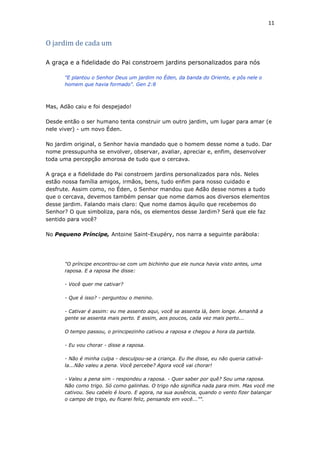 11
O jardim de cada um
A graça e a fidelidade do Pai constroem jardins personalizados para nós
"E plantou o Senhor Deus um jardim no Éden, da banda do Oriente, e pôs nele o
homem que havia formado". Gen 2:8
Mas, Adão caiu e foi despejado!
Desde então o ser humano tenta construir um outro jardim, um lugar para amar (e
nele viver) - um novo Éden.
No jardim original, o Senhor havia mandado que o homem desse nome a tudo. Dar
nome pressupunha se envolver, observar, avaliar, apreciar e, enfim, desenvolver
toda uma percepção amorosa de tudo que o cercava.
A graça e a fidelidade do Pai constroem jardins personalizados para nós. Neles
estão nossa família amigos, irmãos, bens, tudo enfim para nosso cuidado e
desfrute. Assim como, no Éden, o Senhor mandou que Adão desse nomes a tudo
que o cercava, devemos também pensar que nome damos aos diversos elementos
desse jardim. Falando mais claro: Que nome damos àquilo que recebemos do
Senhor? O que simboliza, para nós, os elementos desse Jardim? Será que ele faz
sentido para você?
No Pequeno Príncipe, Antoine Saint-Exupéry, nos narra a seguinte parábola:
"O príncipe encontrou-se com um bichinho que ele nunca havia visto antes, uma
raposa. E a raposa lhe disse:
- Você quer me cativar?
- Que é isso? - perguntou o menino.
- Cativar é assim: eu me assento aqui, você se assenta lá, bem longe. Amanhã a
gente se assenta mais perto. E assim, aos poucos, cada vez mais perto...
O tempo passou, o principezinho cativou a raposa e chegou a hora da partida.
- Eu vou chorar - disse a raposa.
- Não é minha culpa - desculpou-se a criança. Eu lhe disse, eu não queria cativá-
la...Não valeu a pena. Você percebe? Agora você vai chorar!
- Valeu a pena sim - respondeu a raposa. - Quer saber por quê? Sou uma raposa.
Não como trigo. Só como galinhas. O trigo não significa nada para mim. Mas você me
cativou. Seu cabelo é louro. E agora, na sua ausência, quando o vento fizer balançar
o campo de trigo, eu ficarei feliz, pensando em você..."".
 