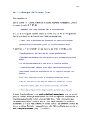 120
Certas coisas que não falamos a Deus
Mas deveríamos
Leia o salmo 73 - Salmo da família de Asafe. Asafe foi fundador de um dos
coros do templo (I Cr 25:1).
1 Certamente Deus é bom para Israel, para os puros de coração.
O v.1 é a chave para o salmo inteiro e ensina o que o Pai é e faz pelo ser
humano. A partir do v.2 surgem dúvidas que perturbam:
2 Quanto a mim, os meus pés quase tropeçaram; por pouco não escorreguei.
3 Pois tive inveja dos arrogantes quando vi a prosperidade desses ímpios.
A partir do v. 4 a demonstração da pujança do ímpio intimida Asafe:
4 Eles não passam por sofrimento a e têm o corpo saudável e forte.
5 Estão livres dos fardos de todos; não são atingidos por doenças como os outros
homens.
6 Por isso o orgulho lhes serve de colar, e eles se vestem de violência.
7 Do seu íntimo brota a maldade; da sua mente transbordam maquinações.
8 Eles zombam e falam com más intenções; em sua arrogância ameaçam com
opressão.
9 Com a boca arrogam a si os céus, e com a língua se apossam da terra.
10 Por isso o seu povo se volta para eles e bebe suas palavras até saciar-se.
11 Eles dizem: “Como saberá Deus? Terá conhecimento o Altíssimo?”
12 Assim são os ímpios; sempre despreocupados, aumentam suas riquezas.
O povo fica afetado com essa anti-religião de resultados e se corrompe
porque começa a cobiçar esse tipo de vida que essa prática proporciona. Os
ímpios provavelmente seriam uma camada de de ricos e instruídos que
provavelmente deram entrada a uma cultura estrangeira e com valores
diferentes. E os que não pertenciam a essa camada se tornaram vítimas de
inveja e cobiça. Por falar nessas últimas, o Pr Ed Rene Kivitz, em seu livro
Outra Espiritualidade (pag. 32)comenta:
 