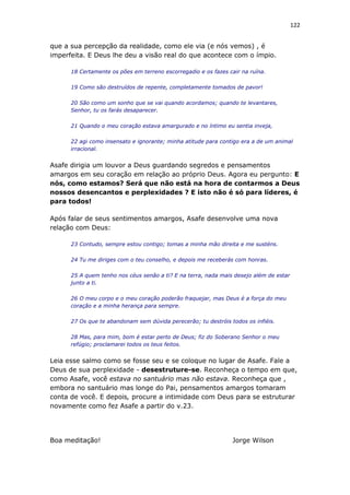 122
que a sua percepção da realidade, como ele via (e nós vemos) , é
imperfeita. E Deus lhe deu a visão real do que acontece com o ímpio.
18 Certamente os pões em terreno escorregadio e os fazes cair na ruína.
19 Como são destruídos de repente, completamente tomados de pavor!
20 São como um sonho que se vai quando acordamos; quando te levantares,
Senhor, tu os farás desaparecer.
21 Quando o meu coração estava amargurado e no íntimo eu sentia inveja,
22 agi como insensato e ignorante; minha atitude para contigo era a de um animal
irracional.
Asafe dirigia um louvor a Deus guardando segredos e pensamentos
amargos em seu coração em relação ao próprio Deus. Agora eu pergunto: E
nós, como estamos? Será que não está na hora de contarmos a Deus
nossos desencantos e perplexidades ? E isto não é só para líderes, é
para todos!
Após falar de seus sentimentos amargos, Asafe desenvolve uma nova
relação com Deus:
23 Contudo, sempre estou contigo; tomas a minha mão direita e me susténs.
24 Tu me diriges com o teu conselho, e depois me receberás com honras.
25 A quem tenho nos céus senão a ti? E na terra, nada mais desejo além de estar
junto a ti.
26 O meu corpo e o meu coração poderão fraquejar, mas Deus é a força do meu
coração e a minha herança para sempre.
27 Os que te abandonam sem dúvida perecerão; tu destróis todos os infiéis.
28 Mas, para mim, bom é estar perto de Deus; fiz do Soberano Senhor o meu
refúgio; proclamarei todos os teus feitos.
Leia esse salmo como se fosse seu e se coloque no lugar de Asafe. Fale a
Deus de sua perplexidade - desestruture-se. Reconheça o tempo em que,
como Asafe, você estava no santuário mas não estava. Reconheça que ,
embora no santuário mas longe do Pai, pensamentos amargos tomaram
conta de você. E depois, procure a intimidade com Deus para se estruturar
novamente como fez Asafe a partir do v.23.
Boa meditação! Jorge Wilson
 