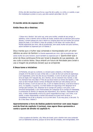 127
8 Ora, ela não reconhece que fui eu o que lhe dei o grão, e o vinho, e o azeite, e que
lhe multipliquei a prata e o ouro, que eles usaram para Baal. Os 2:8
O marido atrás da esposa infiel.
Então Deus diz a Osérias:
1 Disse-me o Senhor: Vai outra vez, ama uma mulher, amada de seu amigo, e
adúltera, como o Senhor ama os filhos de Israel, embora eles se desviem para outros
deuses, e amem passas de uvas.2 Assim eu comprei para mim tal mulher por quinze
peças de prata, e um hômer e meio de cevada;3 e lhe disse: Por muitos dias tu
ficarás esperando por mim; não te prostituirás, nem serás mulher de outro homem;
assim também eu esperarei por ti.4 Oséias 3
Deus manda que a mulher seja comprada e reconquistada com um amor
idêntico ao amor do Senhor: tu ficarás esperando por mim; não te prostituirás, nem
serás mulher de outro homem; assim também eu esperarei por ti. Queria dizer que o
amor de Deus continuava firme por Israel à despeito de sua apostasia , de
seu culto a outros ídolos. Deus antevê um futuro de felicidade para Israel e
usa a imagem da prostituta (Israel) que se arrepende
E Deus toma a iniciativa:
14 Portanto, eis que eu a atrairei, e a levarei para o deserto, e lhe falarei ao
coração.15 E lhe darei as suas vinhas dali, e o vale de Acor por porta de esperança;
e ali responderá, como nos dias da sua mocidade, e como no dia em que subiu da
terra do Egito.16 E naquele dia, diz o Senhor, ela me chamará meu marido; e não
me chamará mais meu Baal.17 Pois da sua boca tirarei os nomes dos baalins, e não
mais se fará menção desses nomes.18 Naquele dia farei por eles aliança com as
feras do campo, e com as aves do céu, e com os répteis da terra; e da terra tirarei o
arco, e a espada, e a guerra, e os farei deitar em segurança.19 E desposar-te-ei
comigo para sempre; sim, desposar-te-ei comigo em justiça, e em juízo, e em
amorável benignidade, e em misericórdias;20 e desposar-te-ei comigo em fidelidade,
e conhecerás ao Senhor.21 Naquele dia responderei, diz o Senhor; responderei aos
céus, e estes responderão a terra;22 a terra responderá ao trigo, e ao vinho, e ao
azeite, e estes responderão a Jizreel.23E semeá-lo-ei para mim na terra, e
compadecer-me-ei de Lo-Ruama; e a e Lo-Ami direi: Tu és meu povo; e ele dirá: Tu
és o meu Deus. Oséias 2
Aparentemente o livro de Oséias poderia terminar com esse happy-
end do final do capítulo 2 (acima), mas agora Deus apresenta a
conta a quem de direito no capítulo 4:
1 Ouvi a palavra do Senhor, vós, filhos de Israel; pois o Senhor tem uma contenda
com os habitantes da terra; porque na terra não há verdade, nem benignidade, nem
 