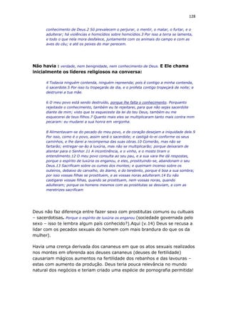 128
conhecimento de Deus.2 Só prevalecem o perjurar, o mentir, o matar, o furtar, e o
adulterar; há violências e homicídios sobre homicídios.3 Por isso a terra se lamenta,
e todo o que nela mora desfalece, juntamente com os animais do campo e com as
aves do céu; e até os peixes do mar perecem.
Não havia : verdade, nem benignidade, nem conhecimento de Deus. E Ele chama
inicialmente os líderes religiosos na conversa:
4 Todavia ninguém contenda, ninguém repreenda; pois é contigo a minha contenda,
ó sacerdote.5 Por isso tu tropeçarás de dia, e o profeta contigo tropeçará de noite; e
destruirei a tua mãe.
6 O meu povo está sendo destruído, porque lhe falta o conhecimento. Porquanto
rejeitaste o conhecimento, também eu te rejeitarei, para que não sejas sacerdote
diante de mim; visto que te esqueceste da lei do teu Deus, também eu me
esquecerei de teus filhos.7 Quanto mais eles se multiplicaram tanto mais contra mim
pecaram: eu mudarei a sua honra em vergonha.
8 Alimentavam-se do pecado do meu povo, e de coração desejam a iniquidade dele.9
Por isso, como é o povo, assim será o sacerdote; e castigá-lo-ei conforme os seus
caminhos, e lhe darei a recompensa das suas obras.10 Comerão, mas não se
fartarão; entregar-se-ão à luxúria, mas não se multiplicarão; porque deixaram de
atentar para o Senhor.11 A incontinência, e o vinho, e o mosto tiram o
entendimento.12 O meu povo consulta ao seu pau, e a sua vara lhe dá respostas,
porque o espírito de luxúria os enganou, e eles, prostituindo-se, abandonam o seu
Deus.13 Sacrificam sobre os cumes dos montes; e queimam incenso sobre os
outeiros, debaixo do carvalho, do álamo, e do terebinto, porque é boa a sua sombra;
por isso vossas filhas se prostituem, e as vossas noras adulteram.14 Eu não
castigarei vossas filhas, quando se prostituem, nem vossas noras, quando
adulteram; porque os homens mesmos com as prostitutas se desviam, e com as
meretrizes sacrificam
Deus não faz diferença entre fazer sexo com prostitutas comuns ou cultuais
– sacerdotisas. Porque o espírito de luxúria os enganou (sociedade governada pelo
sexo – isso te lembra algum país conhecido?).Aqui (v.14) Deus se recusa a
lidar com os pecados sexuais do homem com mais brandura do que os da
mulher).
Havia uma crença derivada dos cananeus em que os atos sexuais realizados
nos montes em oferenda aos deuses cananeus (deuses de fertilidade)
causariam mágicos aumentos na fertilidade dos rebanhos e das lavouras –
estas com aumento da produção. Deus teria pouca relevância no mundo
natural dos negócios e teriam criado uma espécie de pornografia permitida!
 