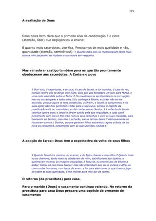 129
A avaliação de Deus
Deus deixa bem claro que o primeiro alvo da condenação é o clero
(atenção, líder) que negligenciou o ensino!
E quanto mais sacerdotes, pior fica. Precisamos de mais qualidade e não,
quantidade (atenção, seminários!): 7 Quanto mais eles se multiplicaram tanto mais
contra mim pecaram: eu mudarei a sua honra em vergonha.
Mas vai sobrar castigo também para os que tão prontamente
obedeceram aos sacerdotes: A Corte e o povo
1 Ouvi isto, ó sacerdotes, e escutai, ó casa de Israel, e dai ouvidos, ó casa do rei;
porque contra vós se dirige este juízo; pois que vos tornastes um laço para Mizpá, e
uma rede estendida sobre o Tabor.2 Os revoltosos se aprofundaram na corrupção;
mas eu os castigarei a todos eles.3 Eu conheço a Efraim, e Israel não se me
esconde; porque agora te tens prostituído, ó Efraim, e Israel se contaminou.4 As
suas ações não lhes permitem voltar para o seu Deus; porque o espírito da
prostituição está no meio deles, e não conhecem ao Senhor.5 A soberba de Israel
testifica contra eles; e Israel e Efraim cairão pela sua iniqüidade, e Judá cairá
juntamente com eles.6 Eles irão com os seus rebanhos e com as suas manadas, para
buscarem ao Senhor, mas não o acharão; ele se retirou deles.7 Aleivosamente se
houveram contra o Senhor, porque geraram filhos estranhos; agora a festa da lua
nova os consumirá, juntamente com as suas porções. Oséias 5
A adoção de Israel: Deus tem a expectativa da volta de seus filhos
1 Quando Israel era menino, eu o amei, e do Egito chamei a meu filho.2 Quanto mais
eu os chamava, tanto mais se afastavam de mim; sacrificavam aos baalins, e
queimavam incenso às imagens esculpidas.3 Todavia, eu ensinei aos de Efraim a
andar; tomei-os nos meus braços; mas não entendiam que eu os curava.4 Atraí-os
com cordas humanas, com laços de amor; e fui para eles como os que tiram o jugo
de sobre as suas queixadas, e me inclinei para lhes dar de comer.
O retorno (da prostituta) para casa.
Para o marido (Deus) o casamento continua valendo. No retorno da
prostituta para casa Deus prepara uma espécie de presente de
casamento:
 