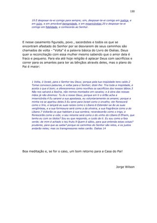 130
19 E desposar-te-ei comigo para sempre; sim, desposar-te-ei comigo em justiça, e
em juízo, e em amorável benignidade, e em misericórdias;20 e desposar-te-ei
comigo em fidelidade, e conhecerás ao Senhor.
E nesse casamento figurado, povo , sacerdotes e todos os que se
encontram afastado do Senhor por se desviarem de seus caminhos são
chamados de volta - “Volta” é a palavra básica do Livro de Oséias. Deus
quer a reconciliação com essa mulher mesmo sabendo que o amor dela é
fraco e pequeno. Para ela até hoje religião é aplacar Deus com sacrifícios e
correr para os amantes para ter as bênçãos através deles, mas o plano do
Pai é maior:
1 Volta, ó Israel, para o Senhor teu Deus; porque pela tua iniqüidade tens caído.2
Tomai convosco palavras, e voltai para o Senhor; dizei-lhe: Tira toda a iniqüidade, e
aceita o que é bom; e ofereceremos como novilhos os sacrifícios dos nossos lábios.3
Não nos salvará a Assíria, não iremos montados em cavalos; e à obra das nossas
mãos já não diremos: Tu és o nosso Deus; porque em ti o órfão acha a
misericórdia.4 Eu sararei a sua apostasia, eu voluntariamente os amarei; porque a
minha ira se apartou deles.5 Eu serei para Israel como o orvalho; ele florescerá
como o lírio, e lançará as suas raízes como o Líbano.6 Estender-se-ão as suas
vergônteas, e a sua formosura será como a da oliveira, a sua fragrância como a do
Líbano.7 Voltarão os que habitam à sua sombra; reverdecerão como o trigo, e
florescerão como a vide; o seu renome será como o do vinho do Líbano.8 Efraim, que
tenho eu com os ídolos? Sou eu que respondo, e cuido de ti. Eu sou como a faia
verde; de mim é achado o teu fruto.9 Quem é sábio, para que entenda estas coisas?
prudente, para que as saiba? porque os caminhos do Senhor são retos, e os justos
andarão neles; mas os transgressores neles cairão. Oséias 14
Boa meditação e, se for o caso, um bom retorno para a Casa do Pai!
Jorge Wilson
 