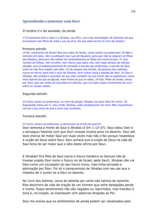 131
Aprendendo a lamentar com Davi
O cenário é o da saudade, da perda.
17 E lamentou Davi a Saul e a Jônatas, seu filho, com esta lamentação 18 (Dizendo ele que
ensinassem aos filhos de Judá o uso do arco. Eis que está escrito no livro de Jasher):
Primeira estrofe
19 Ah, ornamento de Israel! Nos teus altos foi ferido, como caíram os poderosos! 20 Não o
noticieis em Gate, não o publiqueis nas ruas de Ascalom, para que não se alegrem as filhas
dos filisteus, para que não saltem de contentamento as filhas dos incircuncisos. 21 Vós,
montes de Gilboa, nem orvalho, nem chuva caia sobre vós, nem haja campos de ofertas
alçadas, pois aí desprezivelmente foi arrojado o escudo dos poderosos, o escudo de Saul,
como se não fora ungido com óleo. 22 Do sangue dos feridos, da gordura dos valentes,
nunca se retirou para trás o arco de Jônatas, nem voltou vazia a espada de Saul. 23 Saul e
Jônatas, tão amados e queridos na sua vida, também na sua morte não se separaram; eram
mais ligeiros do que as águias, mais fortes do que os leões. 24 Vós, filhas de Israel, chorai
por Saul, que vos vestia de escarlata em delícias, que vos fazia trazer ornamentos de ouro
sobre as vossas vestes.
Segunda estrofe:
25 Como caíram os poderosos, no meio da peleja! Jônatas nos teus altos foi morto. 26
Angustiado estou por ti, meu irmão Jônatas; quão amabilíssimo me eras! Mais maravilhoso
me era o teu amor do que o amor das mulheres.
Terceira estrofe:
27 Como caíram os poderosos, e pereceram as armas de guerra!
Davi lamenta a morte de Saul e Jônatas (I Sm 1:12-27). Saul odiou Davi e
o perseguiu fazendo com que Davi vivesse muitos anos no deserto. Davi até
teve chance de matar Saul por duas vezes mas não o fez porque respeitava
a unção de Deus sobre Saul. Davi achava que a unção de Deus na vida de
Saul teria de ser maior que o ódio deste último por Davi.
E Jônatas? Era filho de Saul (seria o futuro herdeiro se Samuel não já
tivesse ungido Davi como o futuro rei de Israel, após Saul). Jônatas não via
Davi como um usurpador do seu futuro trono, mas tinha amizade e
admiração por Davi. Foi só o compromisso de Jônatas com seu pai que o
impediu de ir juntar-se a Davi no deserto.
No Livro dos Salmos, cerca de setenta por cento são salmos de lamento.
Eles decorrem da vida de oração de um homem que sofre decepções perda
e morte. Esses sentimentos não são negados ou reprimidos, mas trazidos à
tona e, na oração, se expressam com palavras dirigidas ao Pai.
Davi me ensina que os sentimentos de perda podem ser canalizados pela
 