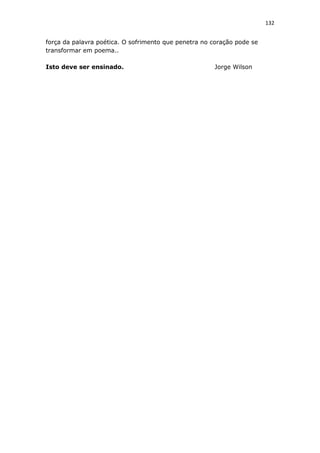 132
força da palavra poética. O sofrimento que penetra no coração pode se
transformar em poema..
Isto deve ser ensinado. Jorge Wilson
 